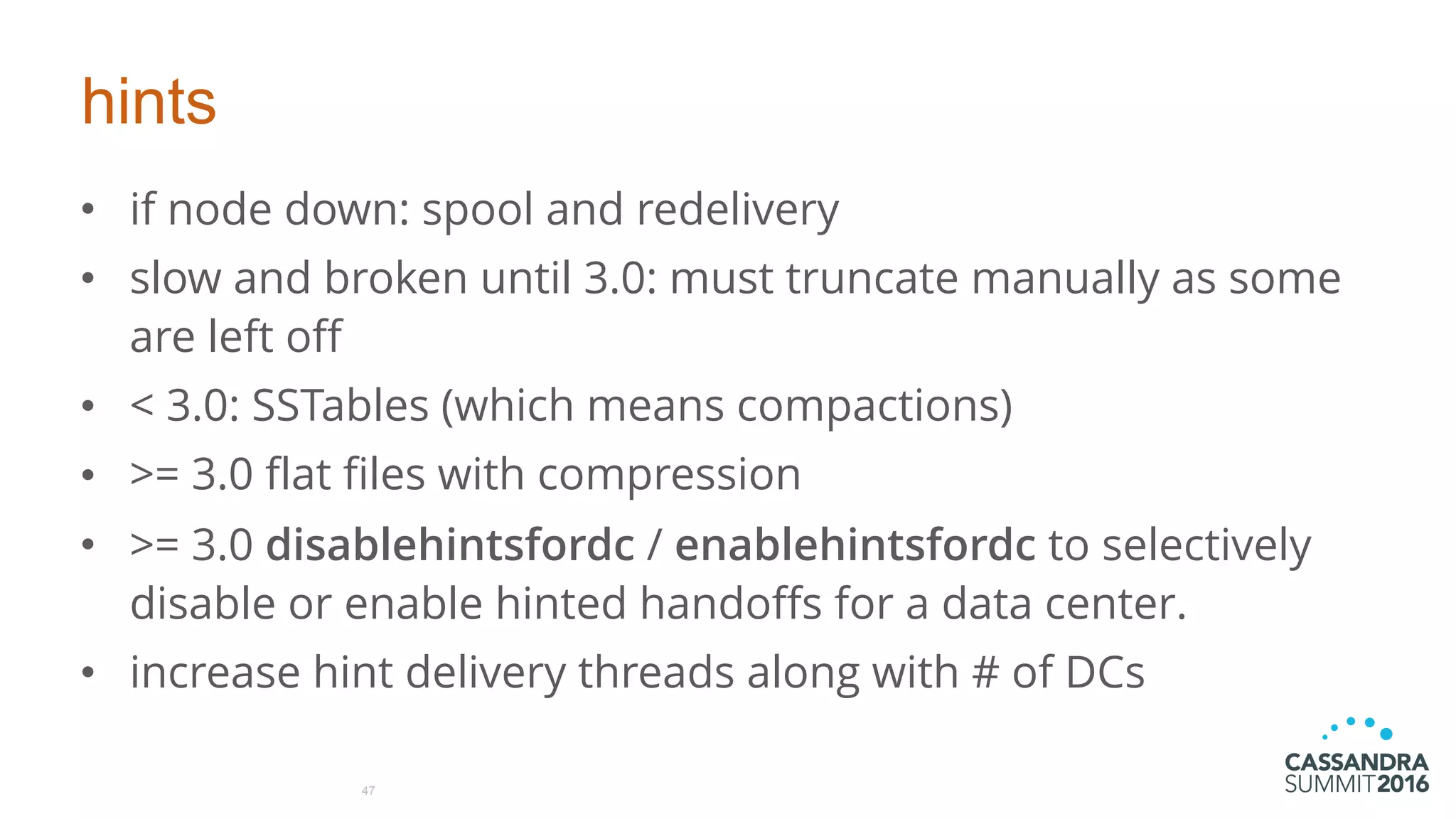 hints
• if node down: spool and redelivery
• slow and broken until 3.0: must truncate manually as some
are left off
• < 3.0: SSTables (which means compactions)
• >= 3.0 flat files with compression
• >= 3.0 disablehintsfordc / enablehintsfordc to selectively
disable or enable hinted handoffs for a data center.
• increase hint delivery threads along with # of DCs
47
 