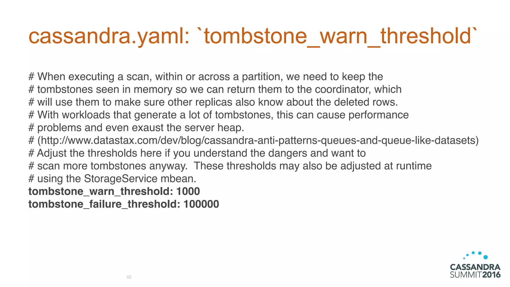 cassandra.yaml: `tombstone_warn_threshold`
# When executing a scan, within or across a partition, we need to keep the
# tombstones seen in memory so we can return them to the coordinator, which
# will use them to make sure other replicas also know about the deleted rows.
# With workloads that generate a lot of tombstones, this can cause performance
# problems and even exaust the server heap.
# (http://www.datastax.com/dev/blog/cassandra-anti-patterns-queues-and-queue-like-datasets)
# Adjust the thresholds here if you understand the dangers and want to
# scan more tombstones anyway. These thresholds may also be adjusted at runtime
# using the StorageService mbean.
tombstone_warn_threshold: 1000
tombstone_failure_threshold: 100000
52
 