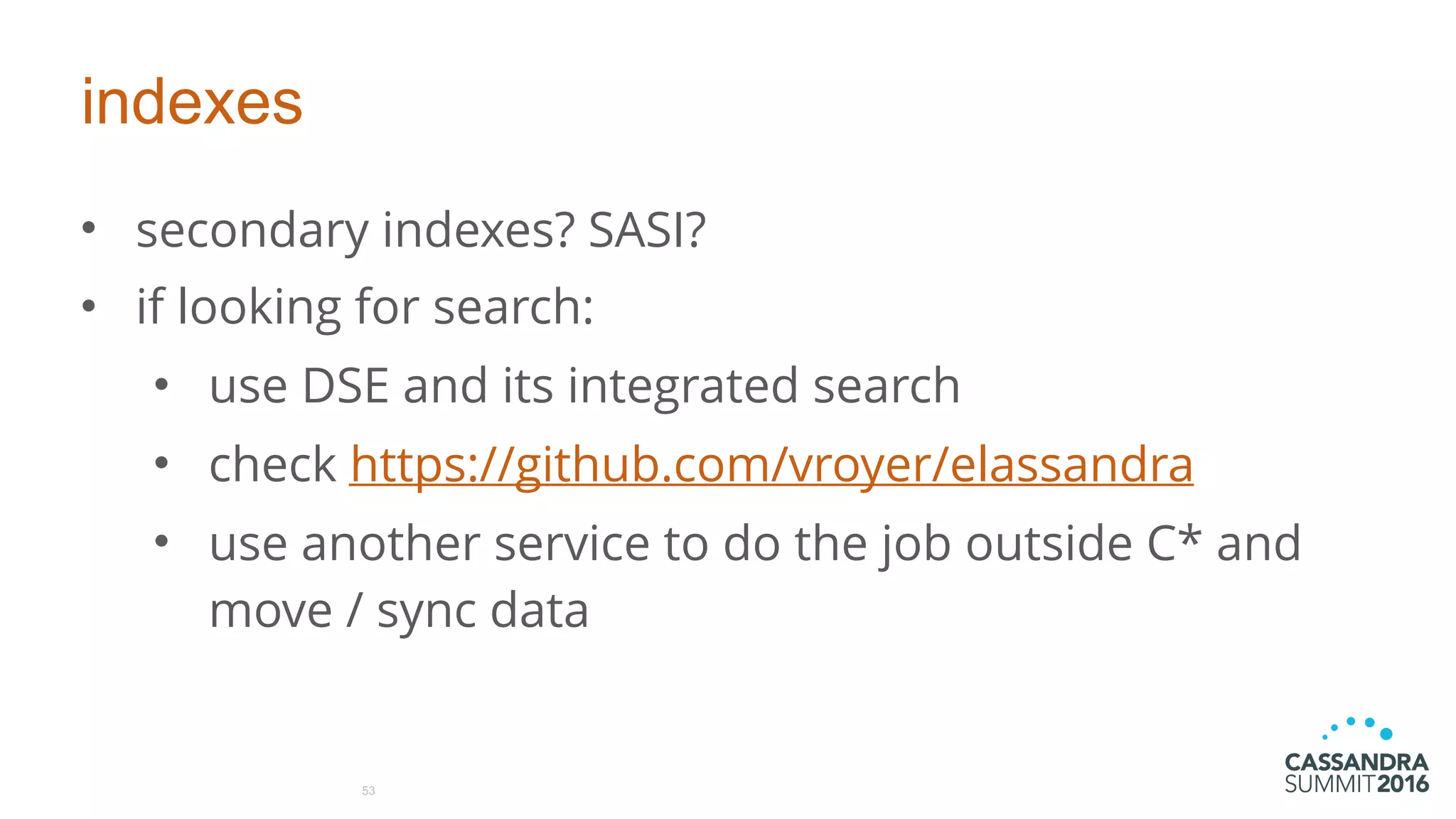 indexes
• secondary indexes? SASI?
• if looking for search:
• use DSE and its integrated search
• check https://github.com/vroyer/elassandra
• use another service to do the job outside C* and
move / sync data
53
 