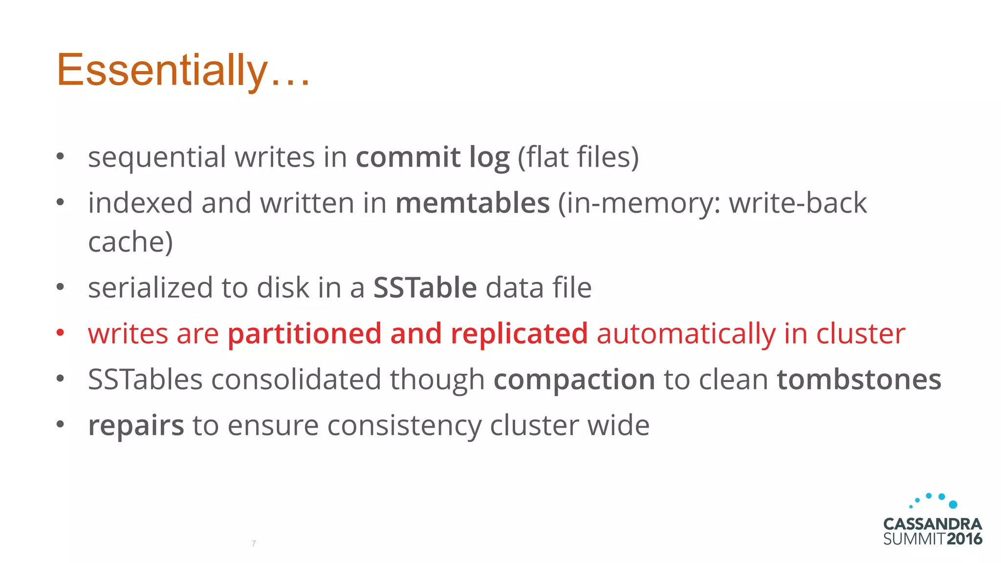 Essentially…
• sequential writes in commit log (flat files)
• indexed and written in memtables (in-memory: write-back
cache)
• serialized to disk in a SSTable data file
• writes are partitioned and replicated automatically in cluster
• SSTables consolidated though compaction to clean tombstones
• repairs to ensure consistency cluster wide
7
 