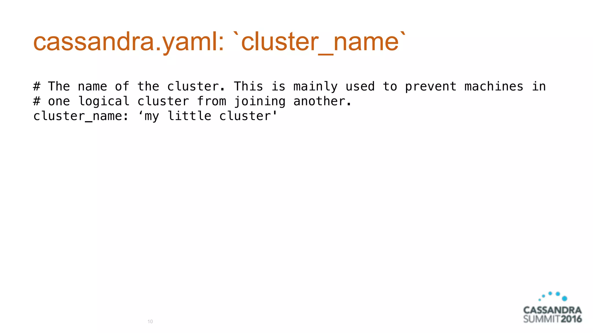 cassandra.yaml: `cluster_name`
# The name of the cluster. This is mainly used to prevent machines in
# one logical cluster from joining another.
cluster_name: ‘my little cluster'
10
 