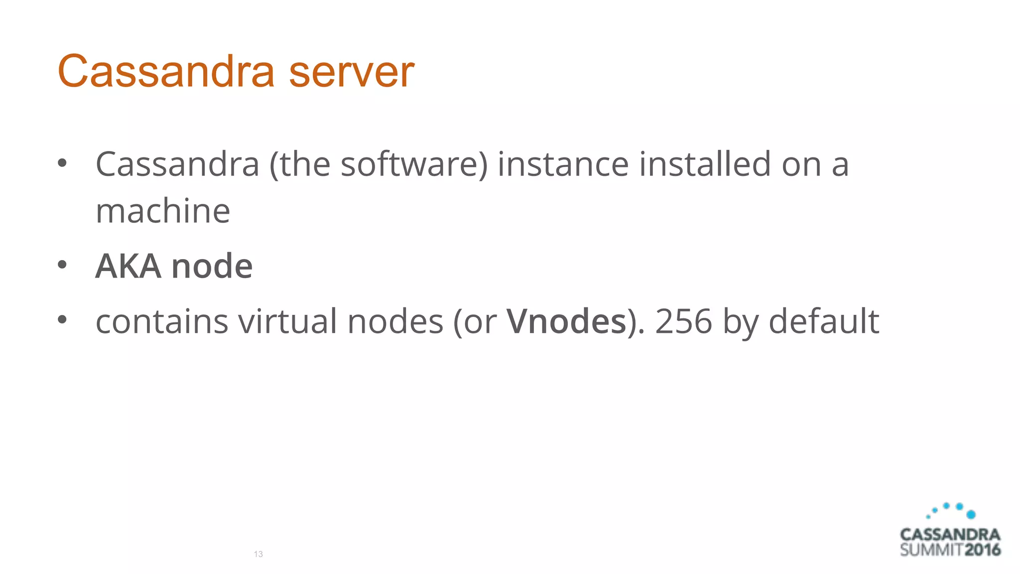 Cassandra server
• Cassandra (the software) instance installed on a
machine
• AKA node
• contains virtual nodes (or Vnodes). 256 by default
13
 