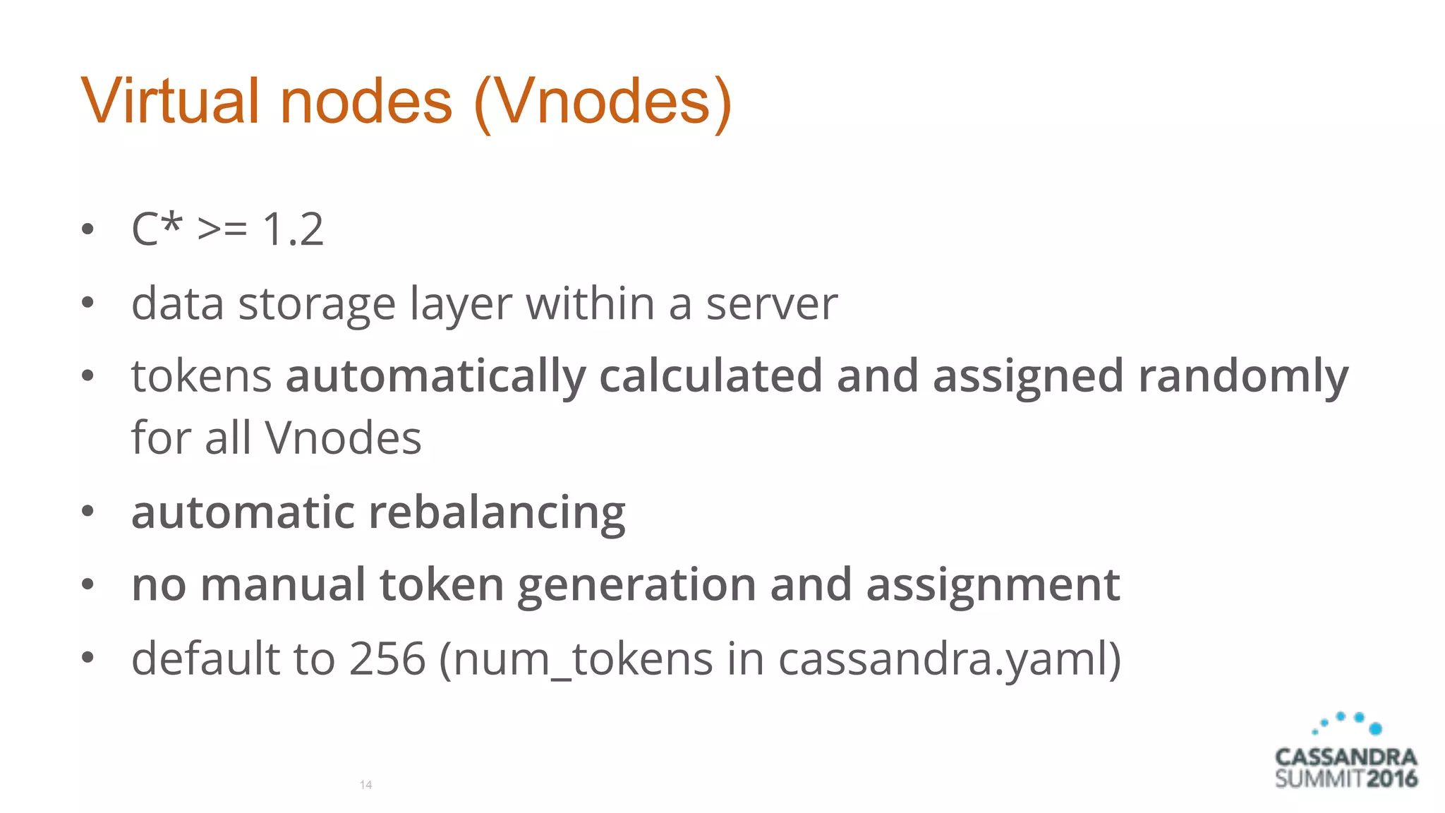 Virtual nodes (Vnodes)
• C* >= 1.2
• data storage layer within a server
• tokens automatically calculated and assigned randomly
for all Vnodes
• automatic rebalancing
• no manual token generation and assignment
• default to 256 (num_tokens in cassandra.yaml)
14
 