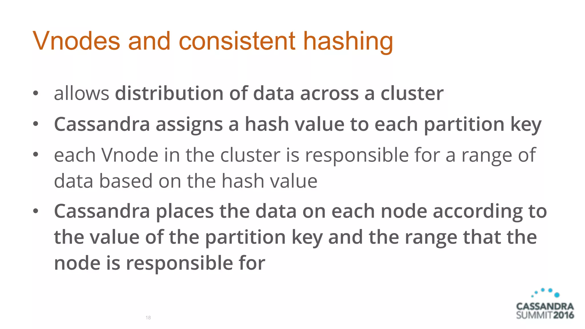 Vnodes and consistent hashing
• allows distribution of data across a cluster
• Cassandra assigns a hash value to each partition key
• each Vnode in the cluster is responsible for a range of
data based on the hash value
• Cassandra places the data on each node according to
the value of the partition key and the range that the
node is responsible for
18
 
