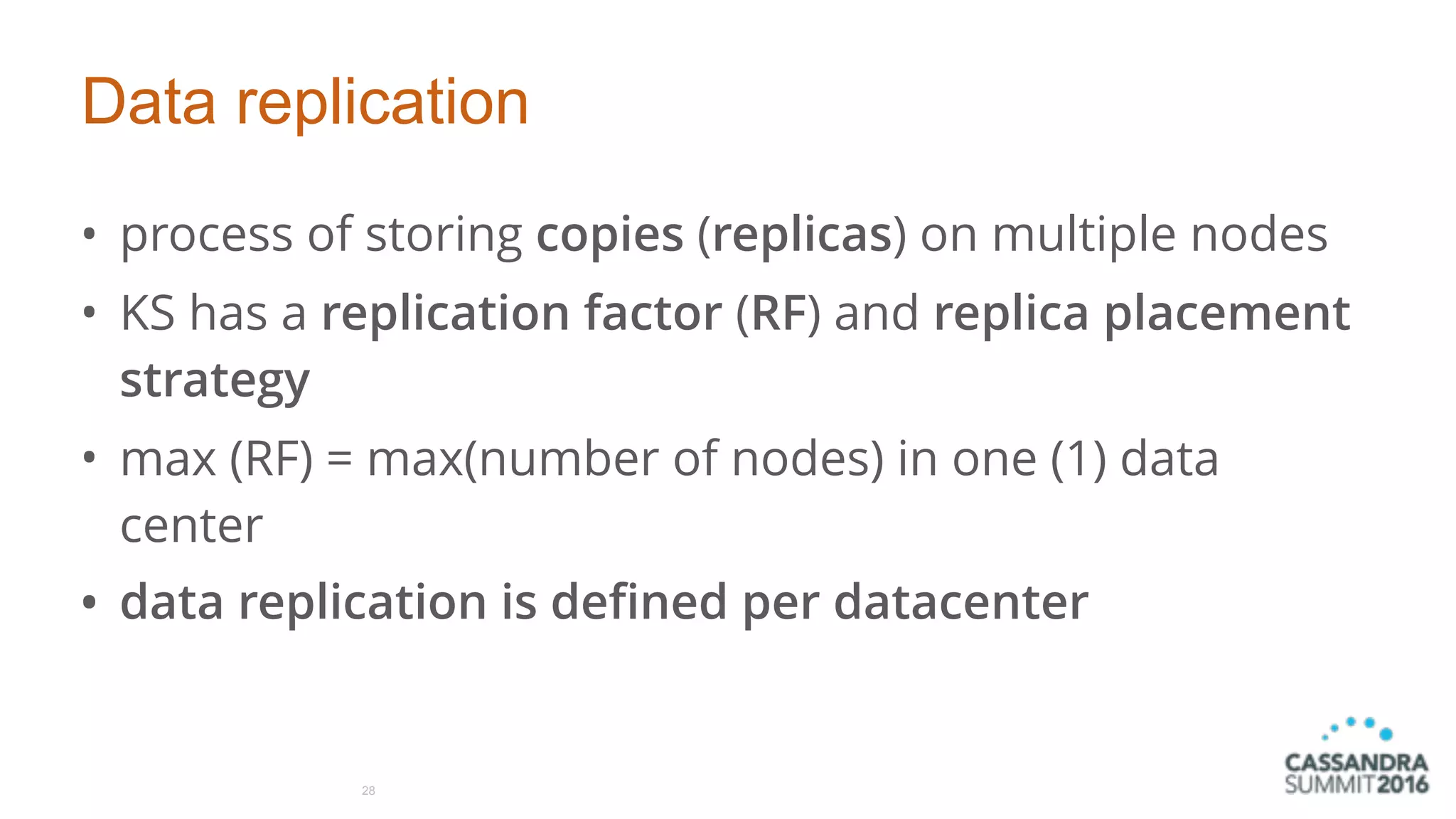 Data replication
• process of storing copies (replicas) on multiple nodes
• KS has a replication factor (RF) and replica placement
strategy
• max (RF) = max(number of nodes) in one (1) data
center
• data replication is defined per datacenter
28
 
