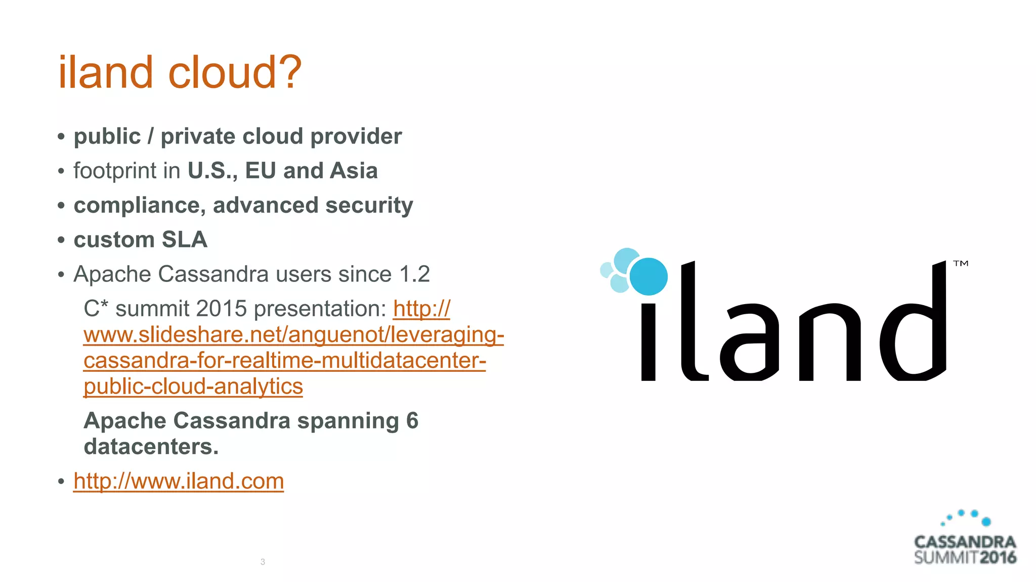 iland cloud?
• public / private cloud provider
• footprint in U.S., EU and Asia
• compliance, advanced security
• custom SLA
• Apache Cassandra users since 1.2
C* summit 2015 presentation: http://
www.slideshare.net/anguenot/leveraging-
cassandra-for-realtime-multidatacenter-
public-cloud-analytics
Apache Cassandra spanning 6
datacenters.
• http://www.iland.com
3
 