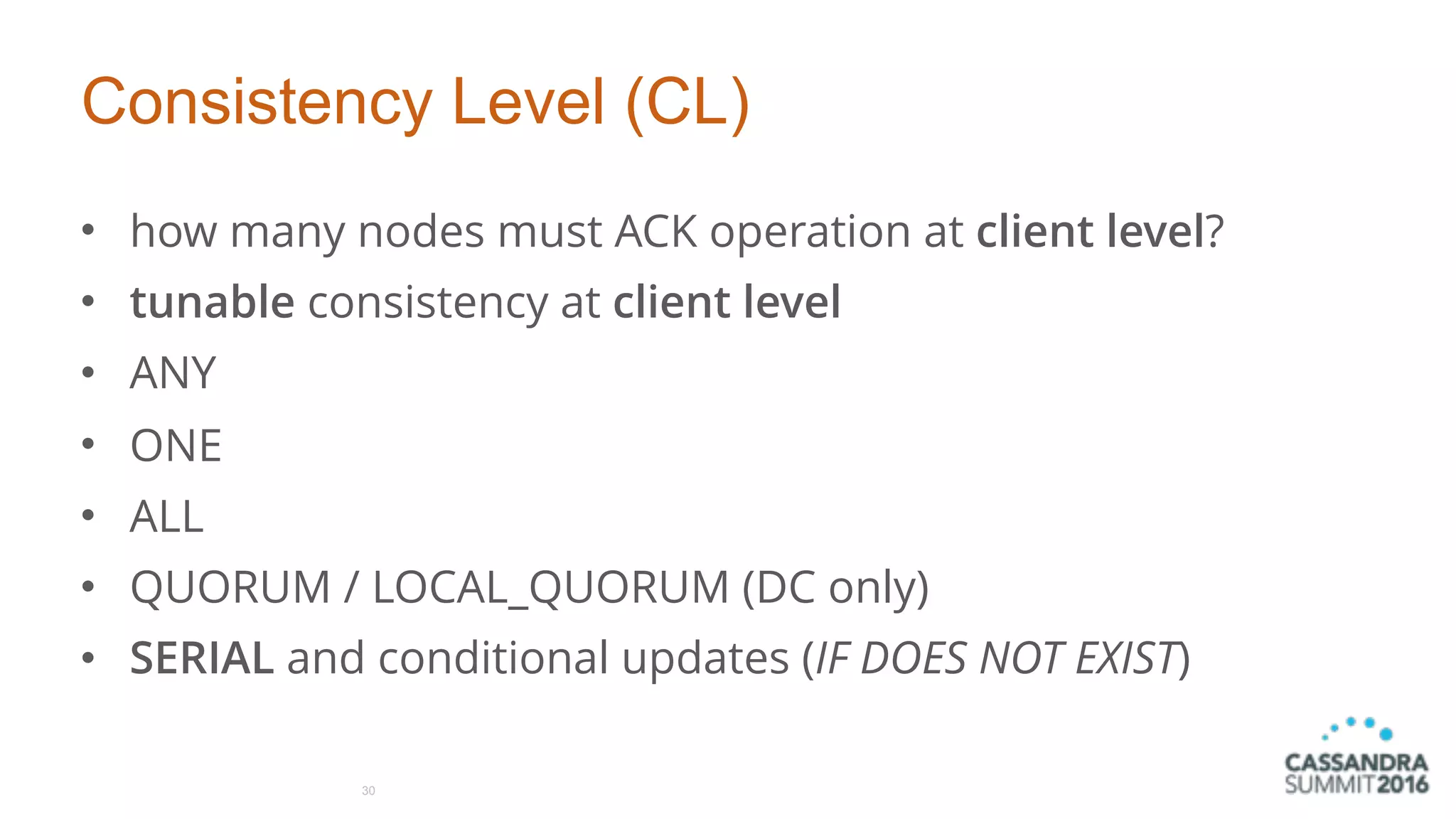 Consistency Level (CL)
• how many nodes must ACK operation at client level?
• tunable consistency at client level
• ANY
• ONE
• ALL
• QUORUM / LOCAL_QUORUM (DC only)
• SERIAL and conditional updates (IF DOES NOT EXIST)
30
 