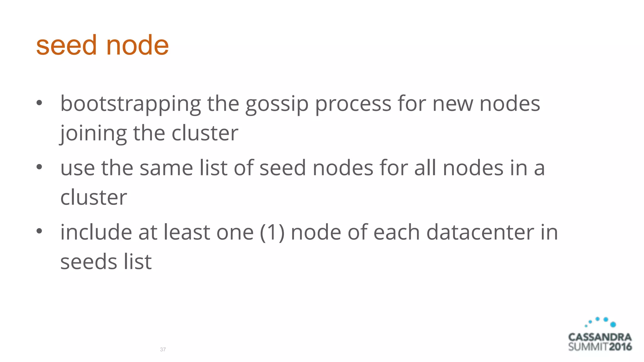 seed node
• bootstrapping the gossip process for new nodes
joining the cluster
• use the same list of seed nodes for all nodes in a
cluster
• include at least one (1) node of each datacenter in
seeds list
37
 