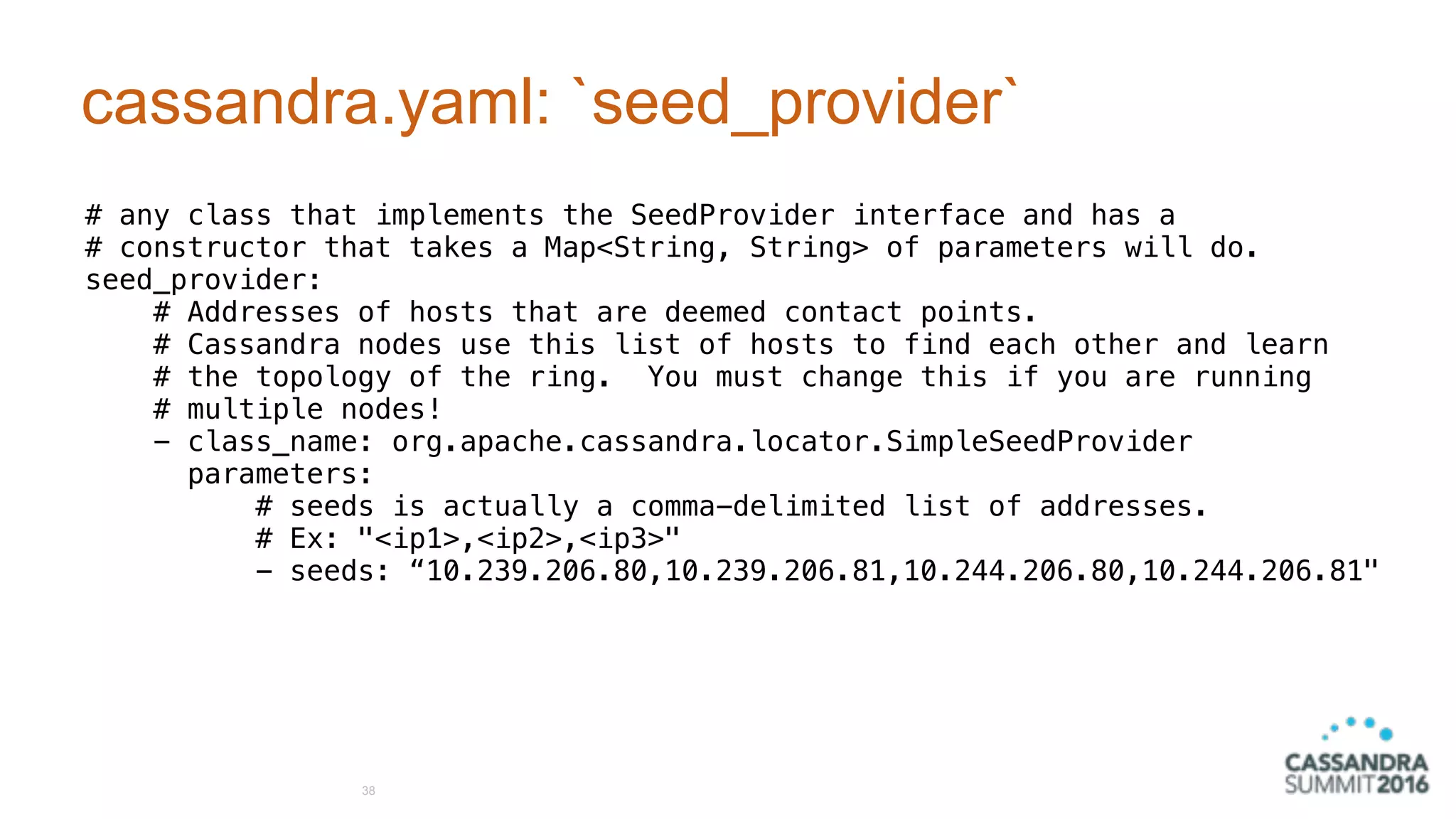 cassandra.yaml: `seed_provider`
# any class that implements the SeedProvider interface and has a
# constructor that takes a Map<String, String> of parameters will do.
seed_provider:
# Addresses of hosts that are deemed contact points.
# Cassandra nodes use this list of hosts to find each other and learn
# the topology of the ring. You must change this if you are running
# multiple nodes!
- class_name: org.apache.cassandra.locator.SimpleSeedProvider
parameters:
# seeds is actually a comma-delimited list of addresses.
# Ex: "<ip1>,<ip2>,<ip3>"
- seeds: “10.239.206.80,10.239.206.81,10.244.206.80,10.244.206.81"
38
 