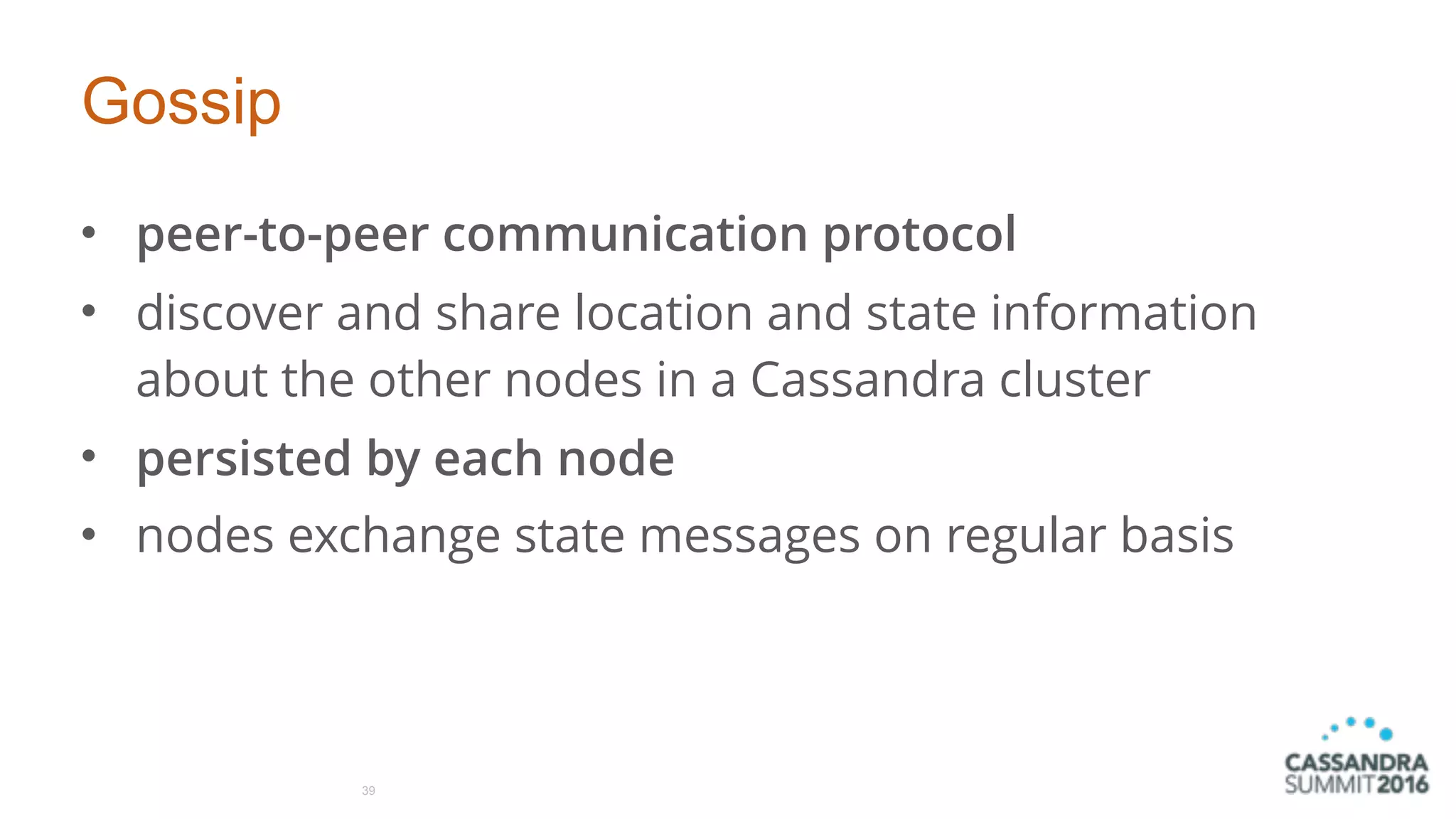 Gossip
• peer-to-peer communication protocol
• discover and share location and state information
about the other nodes in a Cassandra cluster
• persisted by each node
• nodes exchange state messages on regular basis
39
 