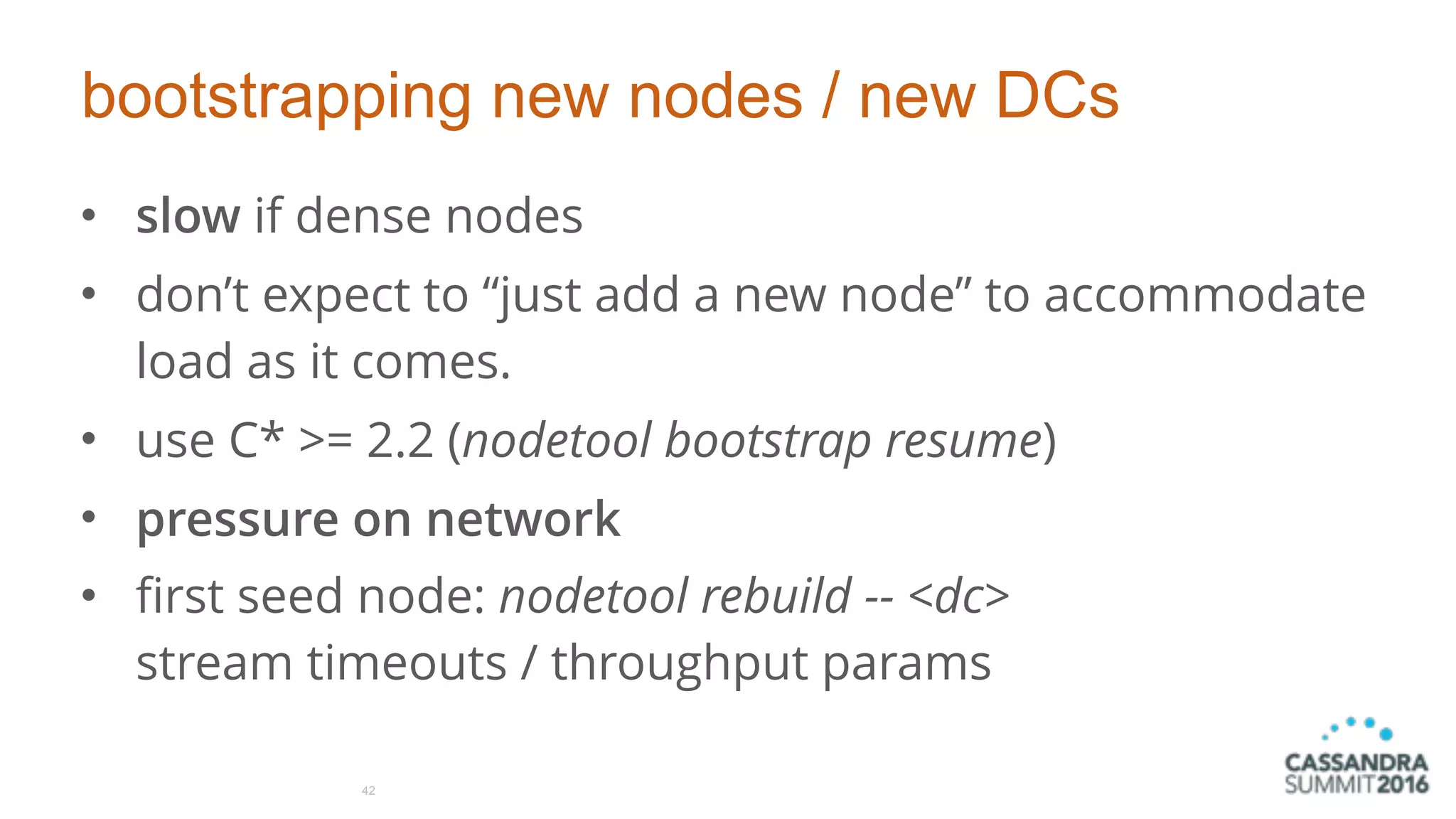 bootstrapping new nodes / new DCs
• slow if dense nodes
• don’t expect to “just add a new node” to accommodate
load as it comes.
• use C* >= 2.2 (nodetool bootstrap resume)
• pressure on network
• first seed node: nodetool rebuild -- <dc> 
stream timeouts / throughput params
42
 
