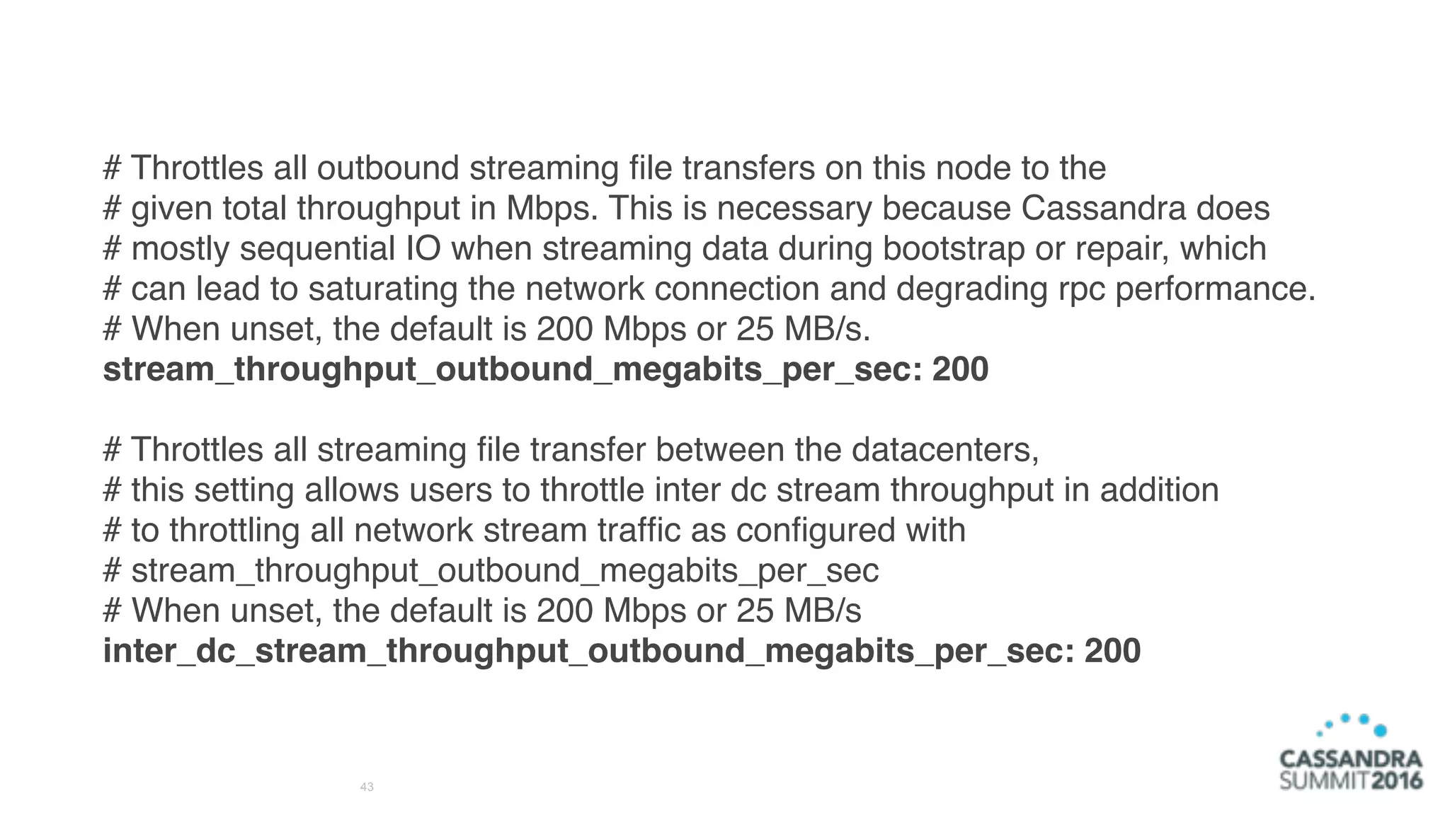 43
# Throttles all outbound streaming ﬁle transfers on this node to the
# given total throughput in Mbps. This is necessary because Cassandra does
# mostly sequential IO when streaming data during bootstrap or repair, which
# can lead to saturating the network connection and degrading rpc performance.
# When unset, the default is 200 Mbps or 25 MB/s.
stream_throughput_outbound_megabits_per_sec: 200
# Throttles all streaming ﬁle transfer between the datacenters,
# this setting allows users to throttle inter dc stream throughput in addition
# to throttling all network stream trafﬁc as conﬁgured with
# stream_throughput_outbound_megabits_per_sec
# When unset, the default is 200 Mbps or 25 MB/s
inter_dc_stream_throughput_outbound_megabits_per_sec: 200
 
