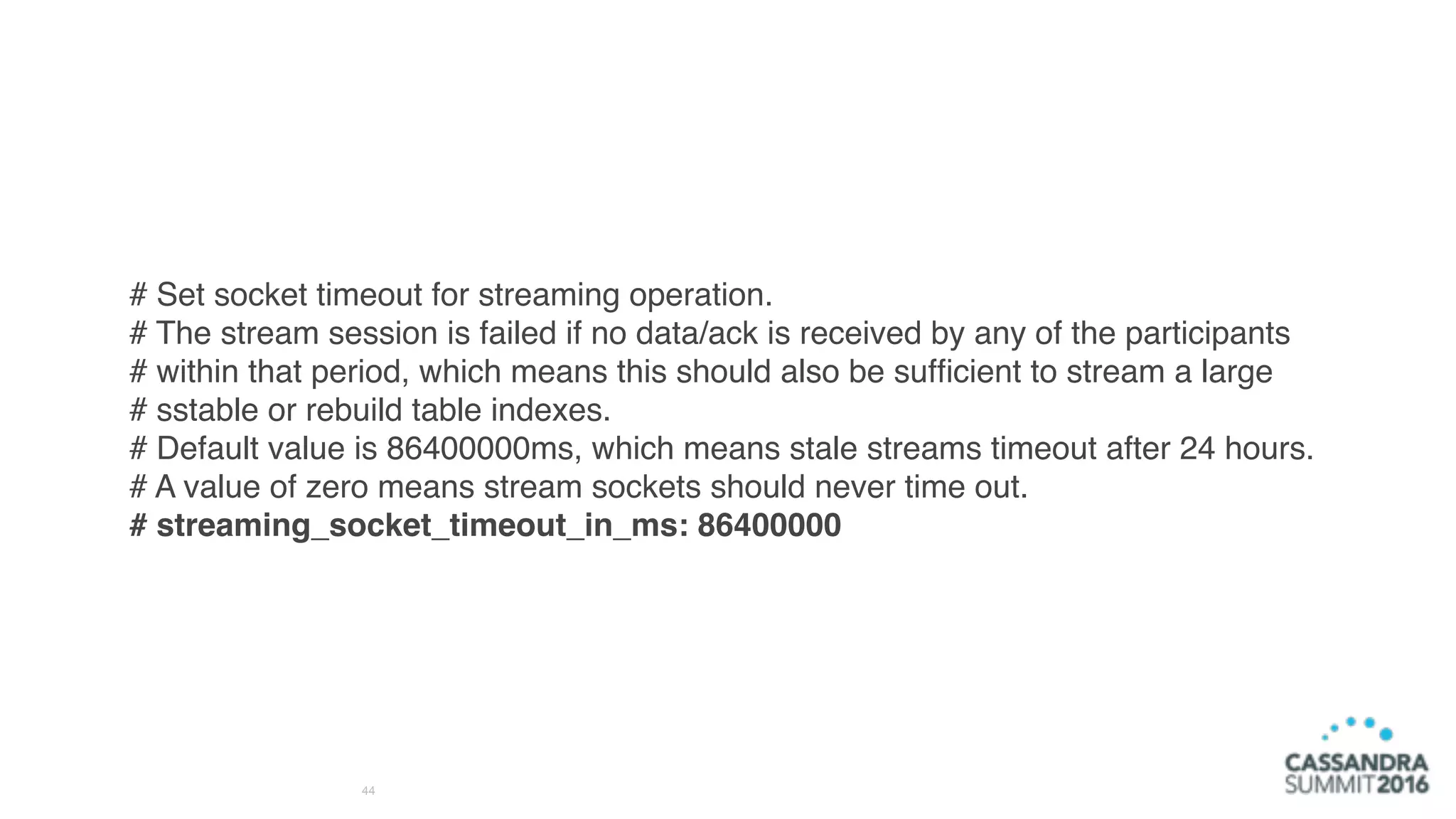 44
# Set socket timeout for streaming operation.
# The stream session is failed if no data/ack is received by any of the participants
# within that period, which means this should also be sufﬁcient to stream a large
# sstable or rebuild table indexes.
# Default value is 86400000ms, which means stale streams timeout after 24 hours.
# A value of zero means stream sockets should never time out.
# streaming_socket_timeout_in_ms: 86400000
 