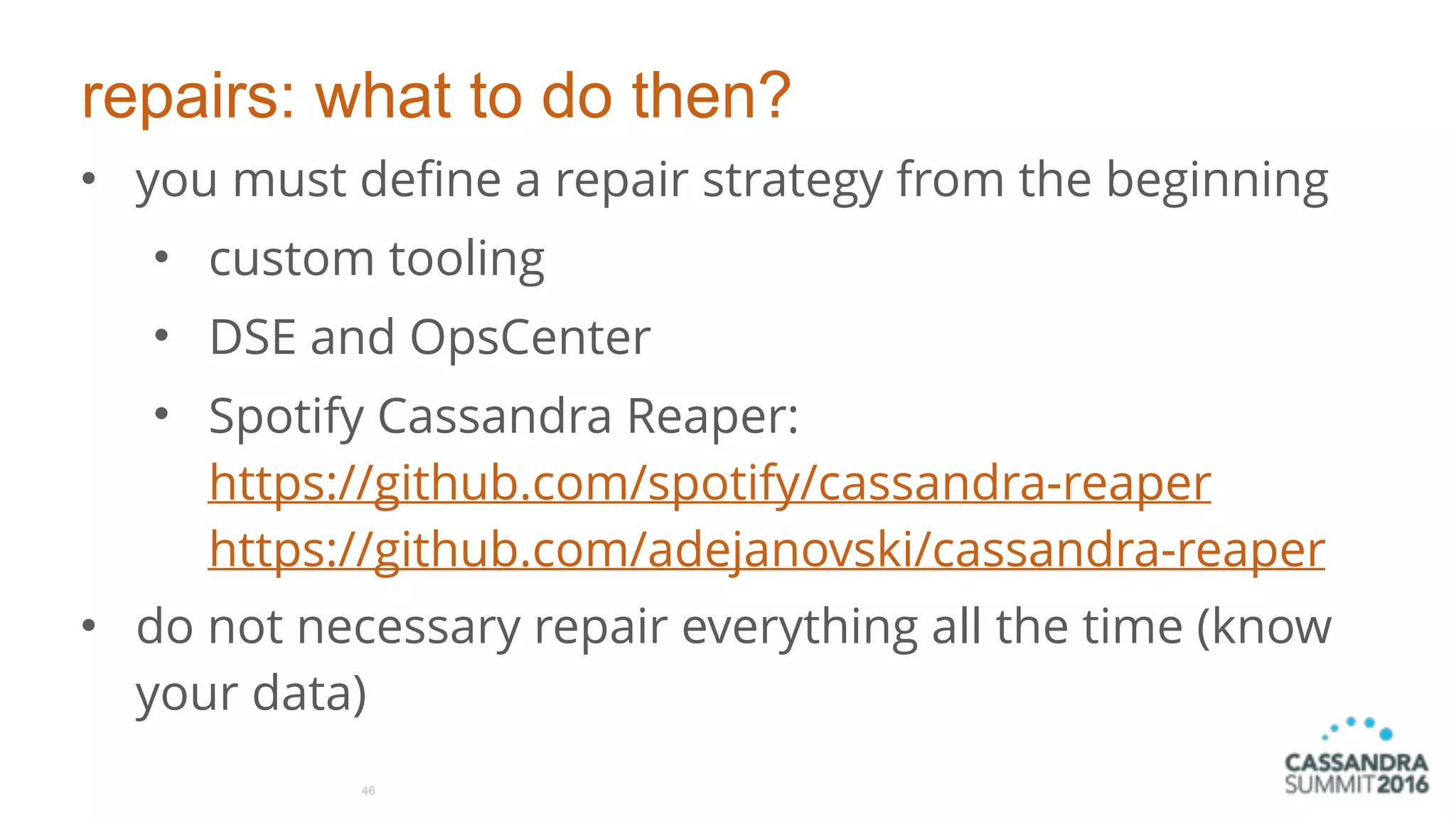 repairs: what to do then?
• you must define a repair strategy from the beginning
• custom tooling
• DSE and OpsCenter
• Spotify Cassandra Reaper: 
https://github.com/spotify/cassandra-reaper  
https://github.com/adejanovski/cassandra-reaper
• do not necessary repair everything all the time (know
your data)
46
 
