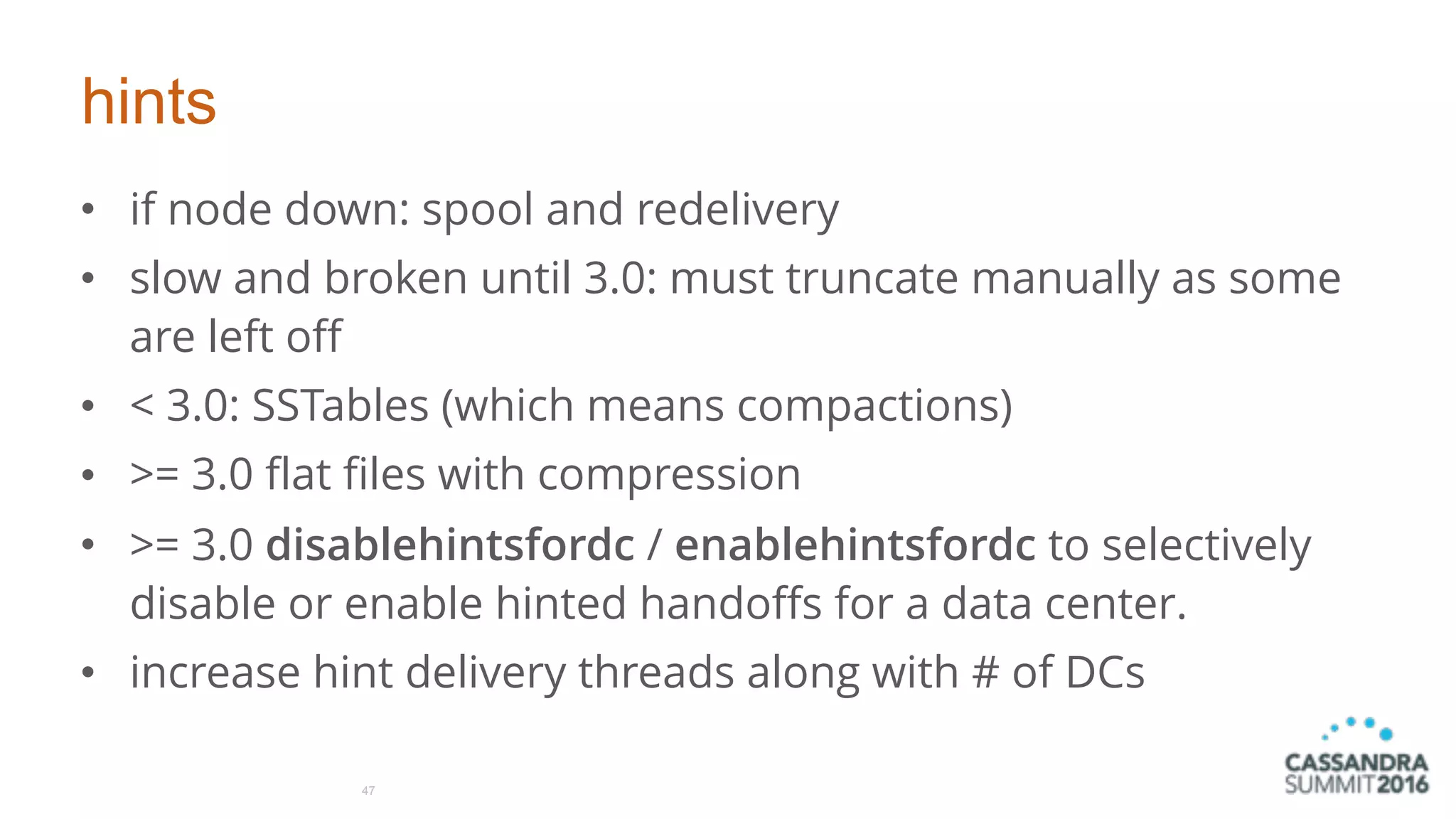 hints
• if node down: spool and redelivery
• slow and broken until 3.0: must truncate manually as some
are left off
• < 3.0: SSTables (which means compactions)
• >= 3.0 flat files with compression
• >= 3.0 disablehintsfordc / enablehintsfordc to selectively
disable or enable hinted handoffs for a data center.
• increase hint delivery threads along with # of DCs
47
 