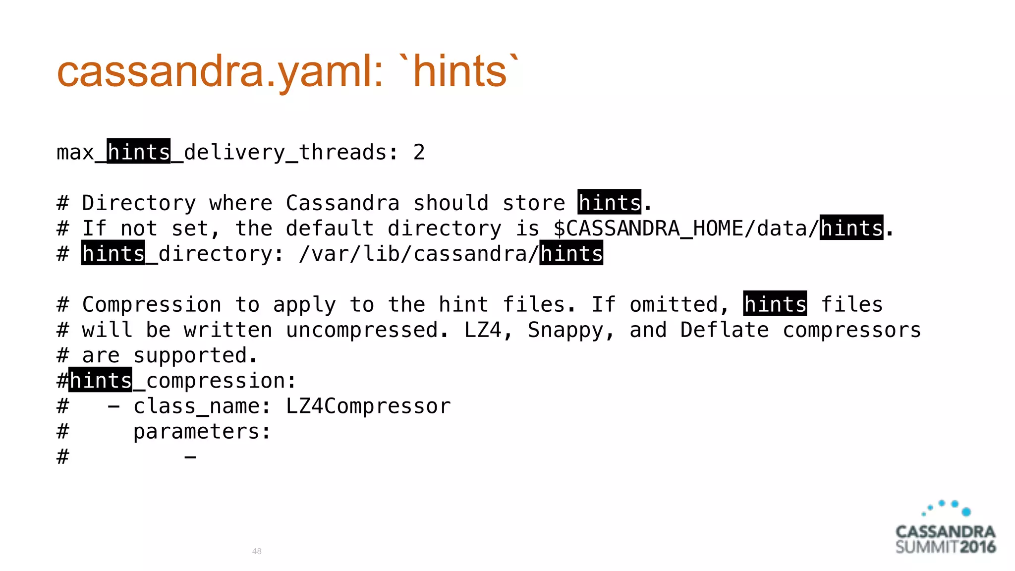 cassandra.yaml: `hints`
max_hints_delivery_threads: 2
# Directory where Cassandra should store hints.
# If not set, the default directory is $CASSANDRA_HOME/data/hints.
# hints_directory: /var/lib/cassandra/hints
# Compression to apply to the hint files. If omitted, hints files
# will be written uncompressed. LZ4, Snappy, and Deflate compressors
# are supported.
#hints_compression:
# - class_name: LZ4Compressor
# parameters:
# -
48
 