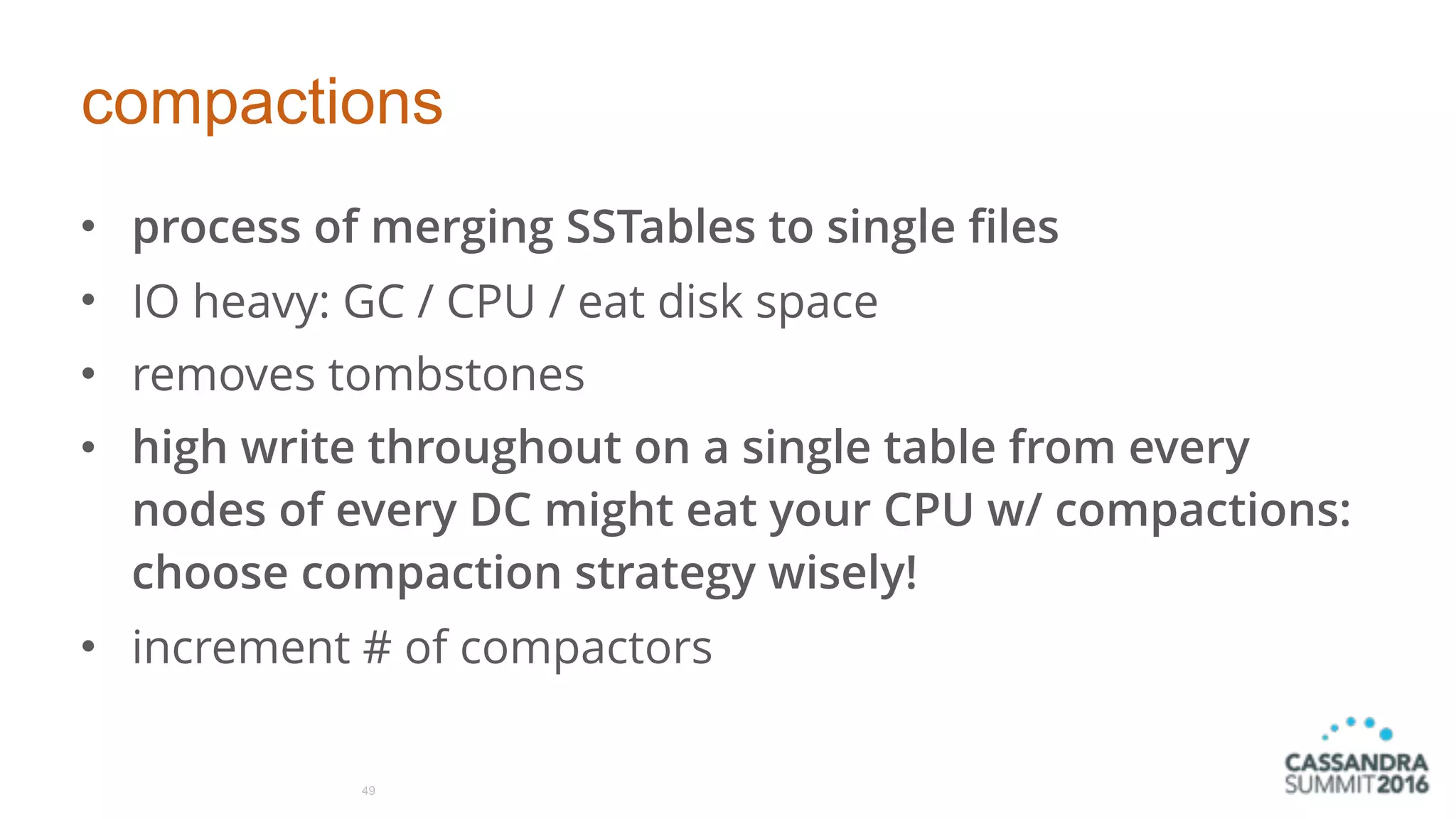 compactions
• process of merging SSTables to single files
• IO heavy: GC / CPU / eat disk space
• removes tombstones
• high write throughout on a single table from every
nodes of every DC might eat your CPU w/ compactions:
choose compaction strategy wisely!
• increment # of compactors
49
 