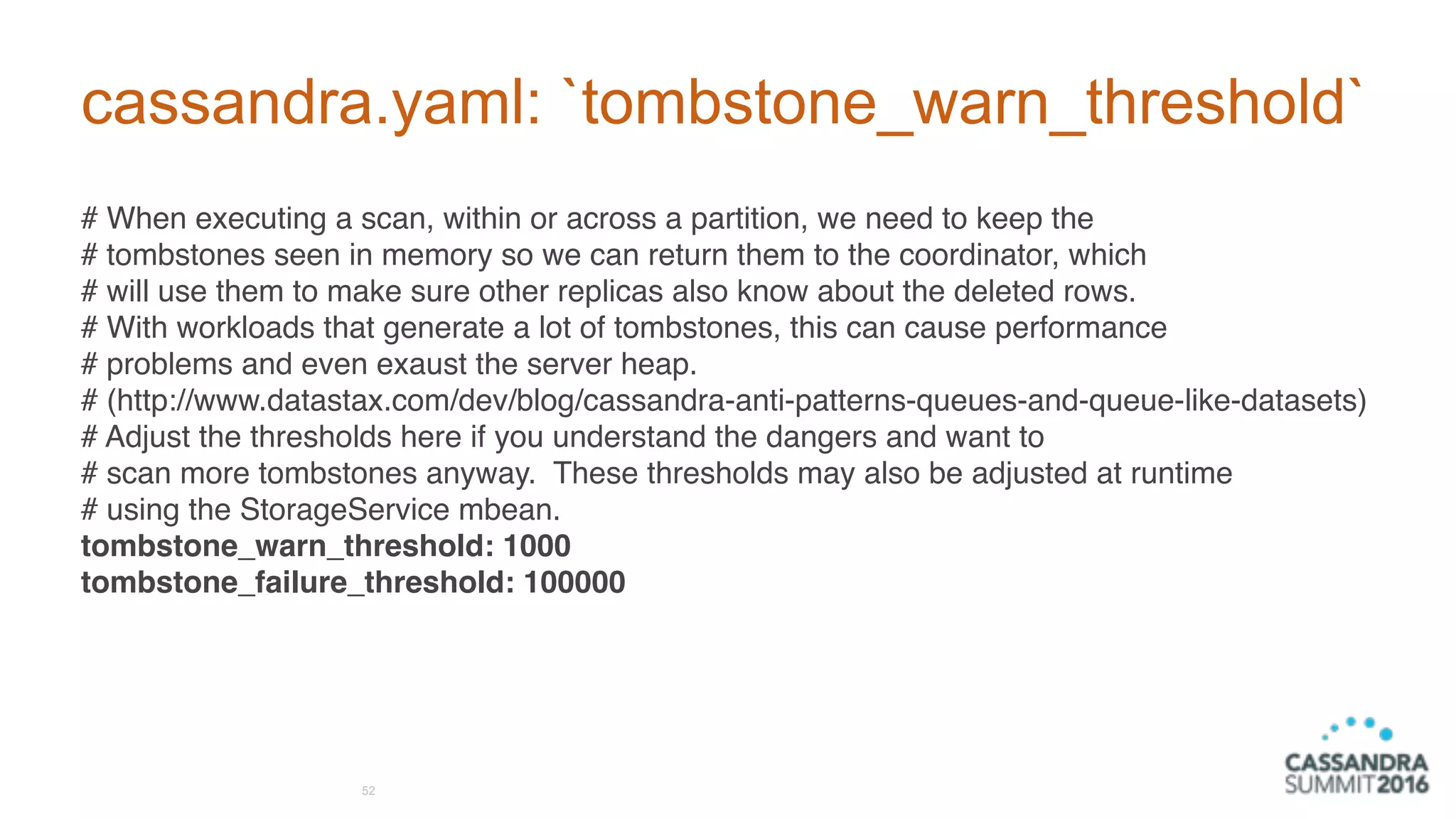 cassandra.yaml: `tombstone_warn_threshold`
# When executing a scan, within or across a partition, we need to keep the
# tombstones seen in memory so we can return them to the coordinator, which
# will use them to make sure other replicas also know about the deleted rows.
# With workloads that generate a lot of tombstones, this can cause performance
# problems and even exaust the server heap.
# (http://www.datastax.com/dev/blog/cassandra-anti-patterns-queues-and-queue-like-datasets)
# Adjust the thresholds here if you understand the dangers and want to
# scan more tombstones anyway. These thresholds may also be adjusted at runtime
# using the StorageService mbean.
tombstone_warn_threshold: 1000
tombstone_failure_threshold: 100000
52
 