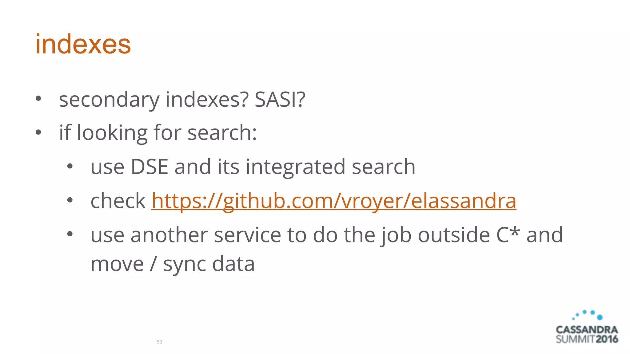 indexes
• secondary indexes? SASI?
• if looking for search:
• use DSE and its integrated search
• check https://github.com/vroyer/elassandra
• use another service to do the job outside C* and
move / sync data
53
 