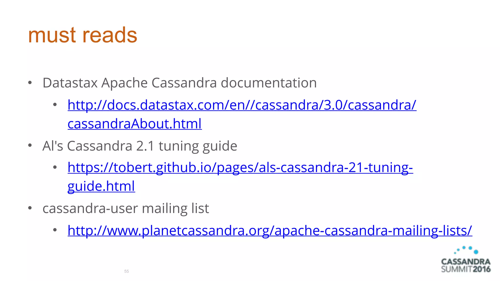 must reads
• Datastax Apache Cassandra documentation
• http://docs.datastax.com/en//cassandra/3.0/cassandra/
cassandraAbout.html
• Al's Cassandra 2.1 tuning guide
• https://tobert.github.io/pages/als-cassandra-21-tuning-
guide.html
• cassandra-user mailing list
• http://www.planetcassandra.org/apache-cassandra-mailing-lists/
55
 
