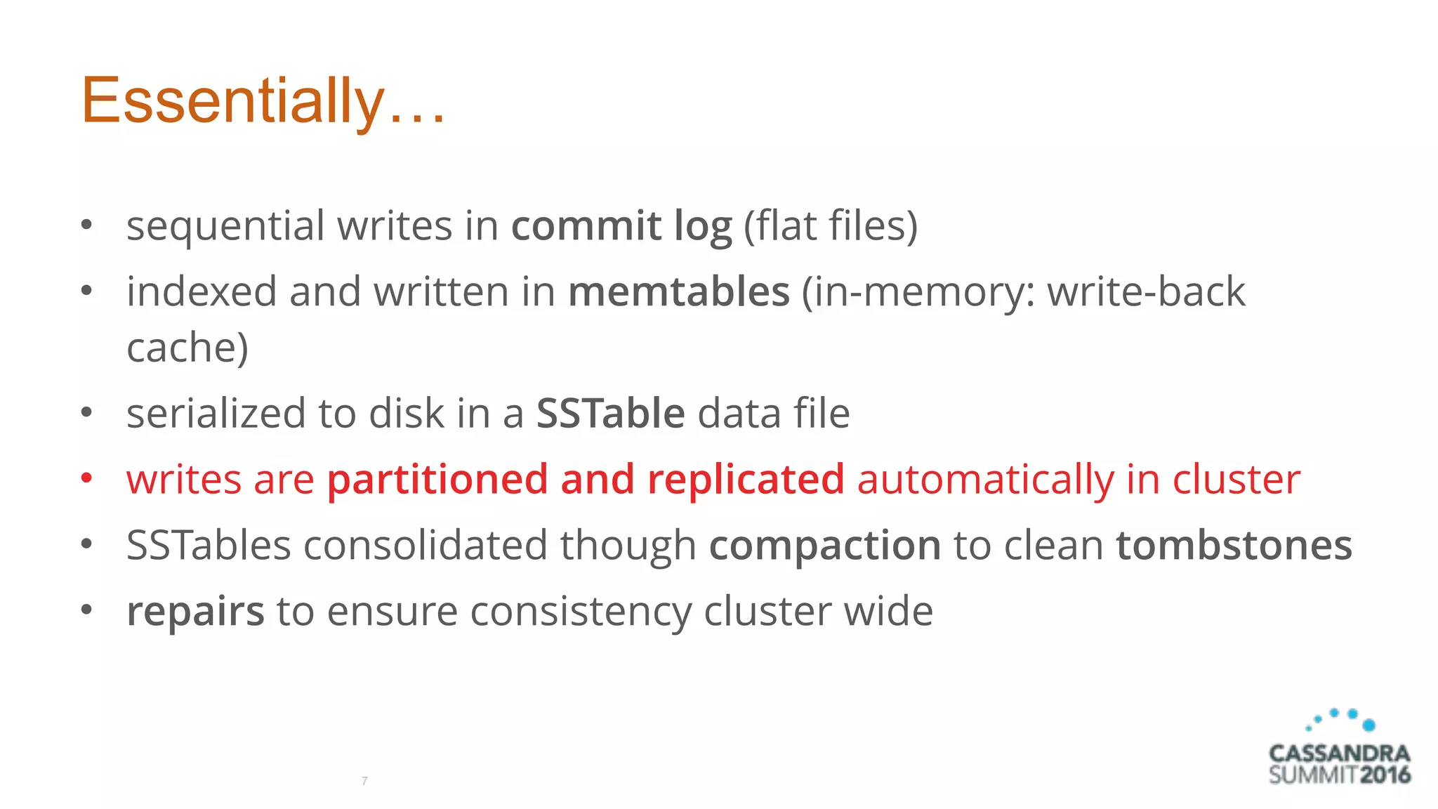 Essentially…
• sequential writes in commit log (flat files)
• indexed and written in memtables (in-memory: write-back
cache)
• serialized to disk in a SSTable data file
• writes are partitioned and replicated automatically in cluster
• SSTables consolidated though compaction to clean tombstones
• repairs to ensure consistency cluster wide
7
 