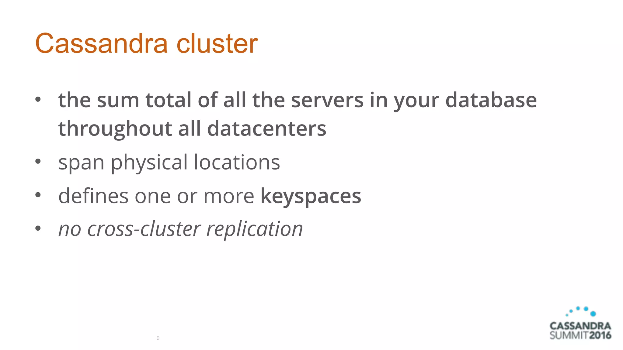 Cassandra cluster
• the sum total of all the servers in your database
throughout all datacenters
• span physical locations
• defines one or more keyspaces
• no cross-cluster replication
9
 