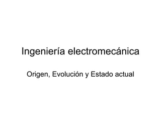 Ingeniería electromecánica
Origen, Evolución y Estado actual
 