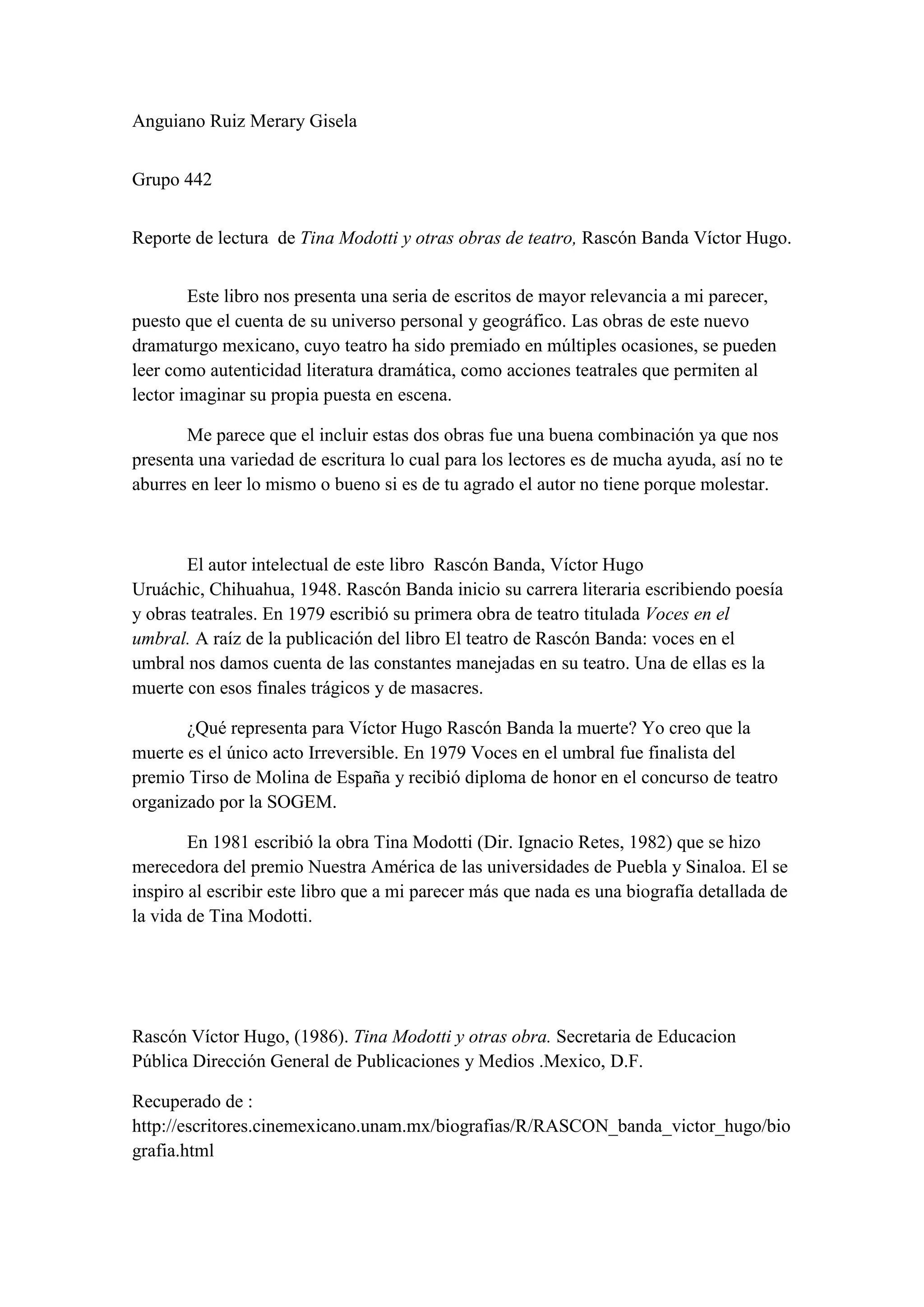 Anguiano Ruiz Merary Gisela


Grupo 442


Reporte de lectura de Tina Modotti y otras obras de teatro, Rascón Banda Víctor Hugo.


        Este libro nos presenta una seria de escritos de mayor relevancia a mi parecer,
puesto que el cuenta de su universo personal y geográfico. Las obras de este nuevo
dramaturgo mexicano, cuyo teatro ha sido premiado en múltiples ocasiones, se pueden
leer como autenticidad literatura dramática, como acciones teatrales que permiten al
lector imaginar su propia puesta en escena.

       Me parece que el incluir estas dos obras fue una buena combinación ya que nos
presenta una variedad de escritura lo cual para los lectores es de mucha ayuda, así no te
aburres en leer lo mismo o bueno si es de tu agrado el autor no tiene porque molestar.



       El autor intelectual de este libro Rascón Banda, Víctor Hugo
Uruáchic, Chihuahua, 1948. Rascón Banda inicio su carrera literaria escribiendo poesía
y obras teatrales. En 1979 escribió su primera obra de teatro titulada Voces en el
umbral. A raíz de la publicación del libro El teatro de Rascón Banda: voces en el
umbral nos damos cuenta de las constantes manejadas en su teatro. Una de ellas es la
muerte con esos finales trágicos y de masacres.

       ¿Qué representa para Víctor Hugo Rascón Banda la muerte? Yo creo que la
muerte es el único acto Irreversible. En 1979 Voces en el umbral fue finalista del
premio Tirso de Molina de España y recibió diploma de honor en el concurso de teatro
organizado por la SOGEM.

        En 1981 escribió la obra Tina Modotti (Dir. Ignacio Retes, 1982) que se hizo
merecedora del premio Nuestra América de las universidades de Puebla y Sinaloa. El se
inspiro al escribir este libro que a mi parecer más que nada es una biografía detallada de
la vida de Tina Modotti.




Rascón Víctor Hugo, (1986). Tina Modotti y otras obra. Secretaria de Educacion
Pública Dirección General de Publicaciones y Medios .Mexico, D.F.

Recuperado de :
http://escritores.cinemexicano.unam.mx/biografias/R/RASCON_banda_victor_hugo/bio
grafia.html
 