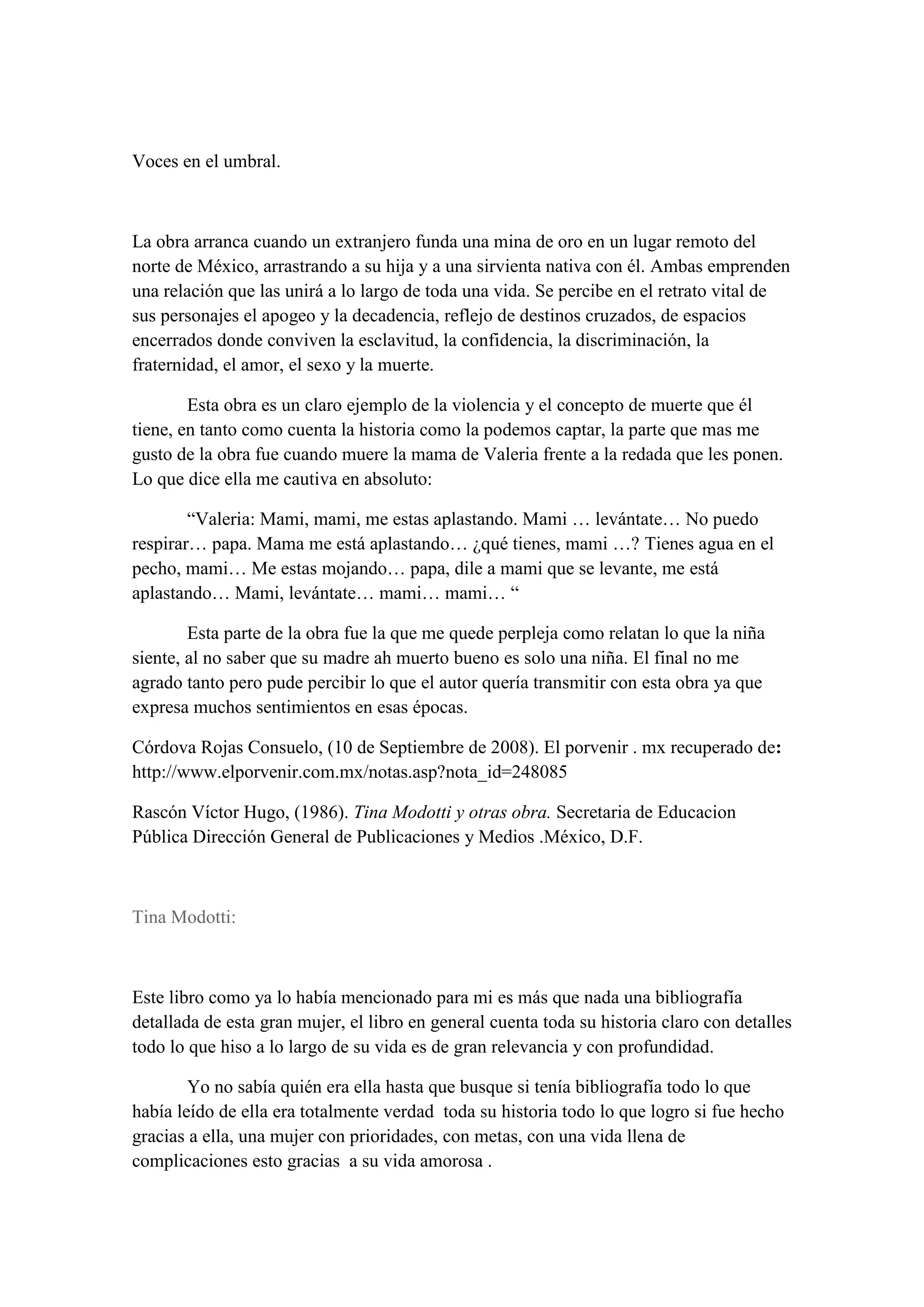 Voces en el umbral.



La obra arranca cuando un extranjero funda una mina de oro en un lugar remoto del
norte de México, arrastrando a su hija y a una sirvienta nativa con él. Ambas emprenden
una relación que las unirá a lo largo de toda una vida. Se percibe en el retrato vital de
sus personajes el apogeo y la decadencia, reflejo de destinos cruzados, de espacios
encerrados donde conviven la esclavitud, la confidencia, la discriminación, la
fraternidad, el amor, el sexo y la muerte.

        Esta obra es un claro ejemplo de la violencia y el concepto de muerte que él
tiene, en tanto como cuenta la historia como la podemos captar, la parte que mas me
gusto de la obra fue cuando muere la mama de Valeria frente a la redada que les ponen.
Lo que dice ella me cautiva en absoluto:

        “Valeria: Mami, mami, me estas aplastando. Mami … levántate… No puedo
respirar… papa. Mama me está aplastando… ¿qué tienes, mami …? Tienes agua en el
pecho, mami… Me estas mojando… papa, dile a mami que se levante, me está
aplastando… Mami, levántate… mami… mami… “

        Esta parte de la obra fue la que me quede perpleja como relatan lo que la niña
siente, al no saber que su madre ah muerto bueno es solo una niña. El final no me
agrado tanto pero pude percibir lo que el autor quería transmitir con esta obra ya que
expresa muchos sentimientos en esas épocas.

Córdova Rojas Consuelo, (10 de Septiembre de 2008). El porvenir . mx recuperado de:
http://www.elporvenir.com.mx/notas.asp?nota_id=248085

Rascón Víctor Hugo, (1986). Tina Modotti y otras obra. Secretaria de Educacion
Pública Dirección General de Publicaciones y Medios .México, D.F.



Tina Modotti:



Este libro como ya lo había mencionado para mi es más que nada una bibliografía
detallada de esta gran mujer, el libro en general cuenta toda su historia claro con detalles
todo lo que hiso a lo largo de su vida es de gran relevancia y con profundidad.

        Yo no sabía quién era ella hasta que busque si tenía bibliografía todo lo que
había leído de ella era totalmente verdad toda su historia todo lo que logro si fue hecho
gracias a ella, una mujer con prioridades, con metas, con una vida llena de
complicaciones esto gracias a su vida amorosa .
 