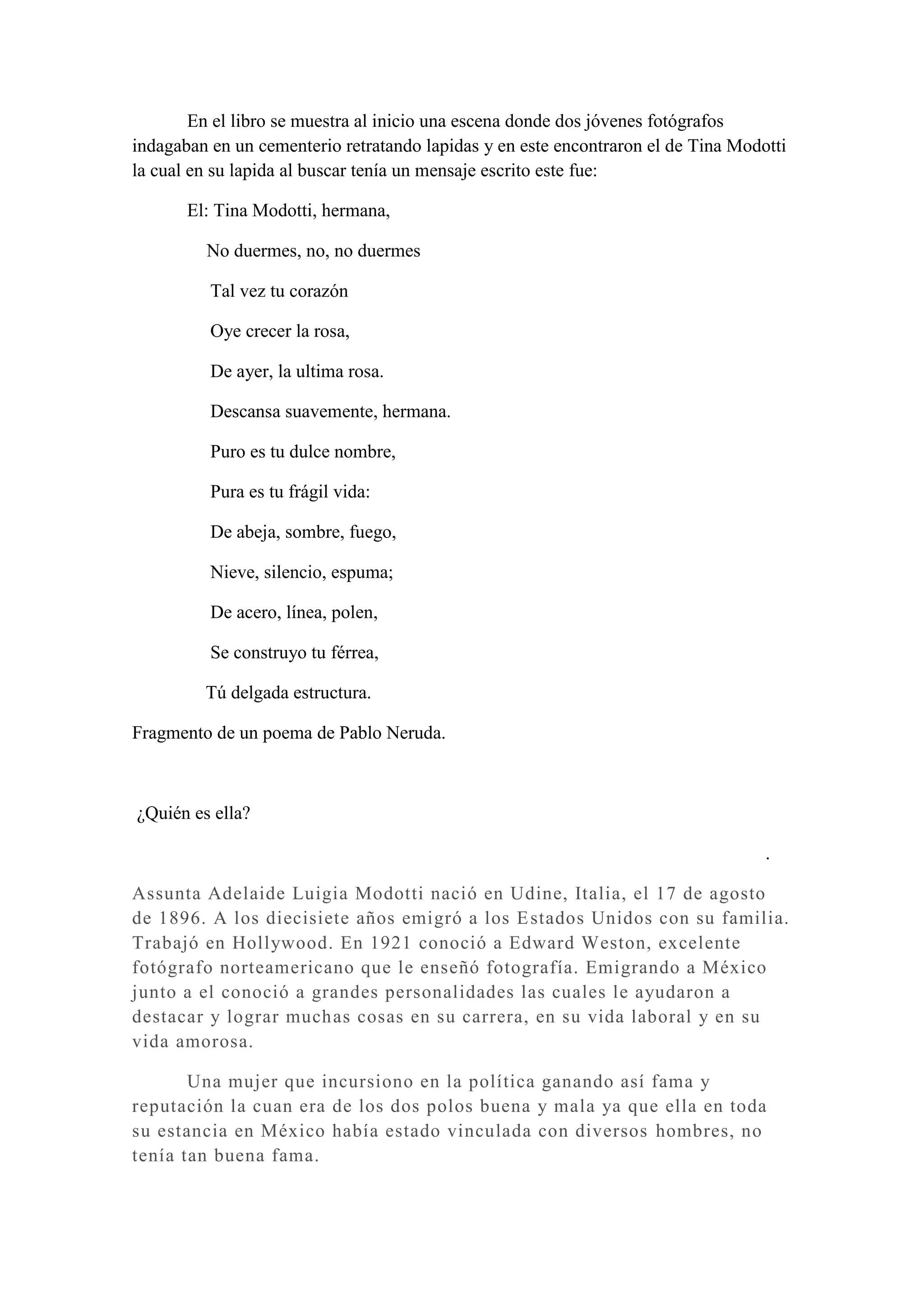 En el libro se muestra al inicio una escena donde dos jóvenes fotógrafos
indagaban en un cementerio retratando lapidas y en este encontraron el de Tina Modotti
la cual en su lapida al buscar tenía un mensaje escrito este fue:

       El: Tina Modotti, hermana,

         No duermes, no, no duermes

          Tal vez tu corazón

          Oye crecer la rosa,

          De ayer, la ultima rosa.

          Descansa suavemente, hermana.

          Puro es tu dulce nombre,

          Pura es tu frágil vida:

          De abeja, sombre, fuego,

          Nieve, silencio, espuma;

          De acero, línea, polen,

          Se construyo tu férrea,

         Tú delgada estructura.

Fragmento de un poema de Pablo Neruda.



¿Quién es ella?

                                                                                   .

Assunta Adelaide Luigia Modotti nació en Udine, Italia, el 17 de agosto
de 1896. A los diecisiete años emigró a los E stados Unidos con su familia.
Trabajó en Hollywood. En 1921 conoció a Edward Weston, excelente
fotógrafo norteamericano que le enseñó fotografía. Emigrando a México
junto a el conoció a grandes personalidades las cuales le ayudaron a
destacar y lograr much as cosas en su carrera, en su vida laboral y en su
vida amorosa.

       Una mujer que incursiono en la política ganando así fama y
reputación la cuan era de los dos polos buena y mala ya que ella en toda
su estancia en México había estado vinculada con diversos hombres, no
tenía tan buena fama.
 