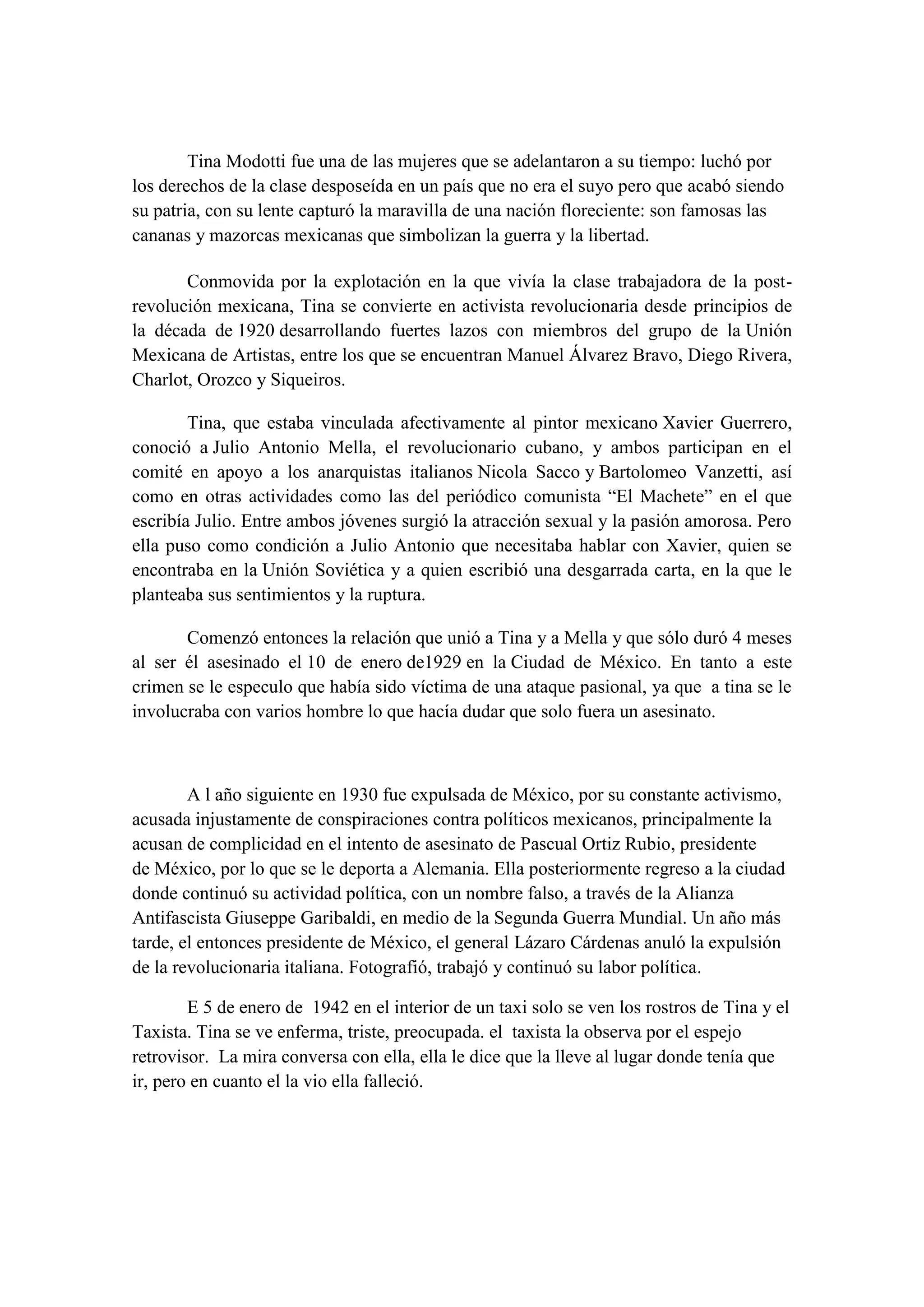 Tina Modotti fue una de las mujeres que se adelantaron a su tiempo: luchó por
los derechos de la clase desposeída en un país que no era el suyo pero que acabó siendo
su patria, con su lente capturó la maravilla de una nación floreciente: son famosas las
cananas y mazorcas mexicanas que simbolizan la guerra y la libertad.

       Conmovida por la explotación en la que vivía la clase trabajadora de la post-
revolución mexicana, Tina se convierte en activista revolucionaria desde principios de
la década de 1920 desarrollando fuertes lazos con miembros del grupo de la Unión
Mexicana de Artistas, entre los que se encuentran Manuel Álvarez Bravo, Diego Rivera,
Charlot, Orozco y Siqueiros.

        Tina, que estaba vinculada afectivamente al pintor mexicano Xavier Guerrero,
conoció a Julio Antonio Mella, el revolucionario cubano, y ambos participan en el
comité en apoyo a los anarquistas italianos Nicola Sacco y Bartolomeo Vanzetti, así
como en otras actividades como las del periódico comunista “El Machete” en el que
escribía Julio. Entre ambos jóvenes surgió la atracción sexual y la pasión amorosa. Pero
ella puso como condición a Julio Antonio que necesitaba hablar con Xavier, quien se
encontraba en la Unión Soviética y a quien escribió una desgarrada carta, en la que le
planteaba sus sentimientos y la ruptura.

       Comenzó entonces la relación que unió a Tina y a Mella y que sólo duró 4 meses
al ser él asesinado el 10 de enero de1929 en la Ciudad de México. En tanto a este
crimen se le especulo que había sido víctima de una ataque pasional, ya que a tina se le
involucraba con varios hombre lo que hacía dudar que solo fuera un asesinato.



        A l año siguiente en 1930 fue expulsada de México, por su constante activismo,
acusada injustamente de conspiraciones contra políticos mexicanos, principalmente la
acusan de complicidad en el intento de asesinato de Pascual Ortiz Rubio, presidente
de México, por lo que se le deporta a Alemania. Ella posteriormente regreso a la ciudad
donde continuó su actividad política, con un nombre falso, a través de la Alianza
Antifascista Giuseppe Garibaldi, en medio de la Segunda Guerra Mundial. Un año más
tarde, el entonces presidente de México, el general Lázaro Cárdenas anuló la expulsión
de la revolucionaria italiana. Fotografió, trabajó y continuó su labor política.

        E 5 de enero de 1942 en el interior de un taxi solo se ven los rostros de Tina y el
Taxista. Tina se ve enferma, triste, preocupada. el taxista la observa por el espejo
retrovisor. La mira conversa con ella, ella le dice que la lleve al lugar donde tenía que
ir, pero en cuanto el la vio ella falleció.
 