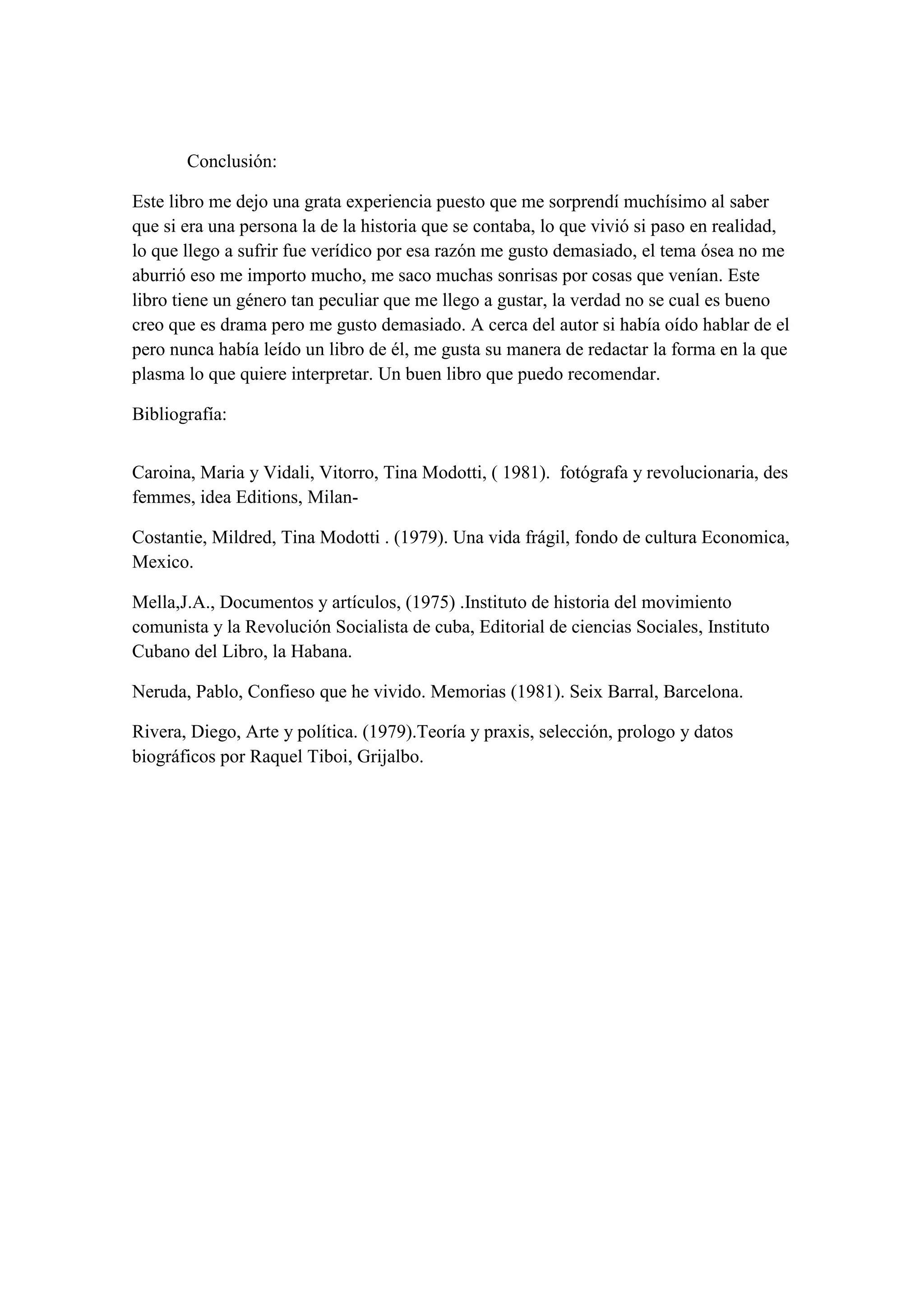 Conclusión:

Este libro me dejo una grata experiencia puesto que me sorprendí muchísimo al saber
que si era una persona la de la historia que se contaba, lo que vivió si paso en realidad,
lo que llego a sufrir fue verídico por esa razón me gusto demasiado, el tema ósea no me
aburrió eso me importo mucho, me saco muchas sonrisas por cosas que venían. Este
libro tiene un género tan peculiar que me llego a gustar, la verdad no se cual es bueno
creo que es drama pero me gusto demasiado. A cerca del autor si había oído hablar de el
pero nunca había leído un libro de él, me gusta su manera de redactar la forma en la que
plasma lo que quiere interpretar. Un buen libro que puedo recomendar.

Bibliografía:


Caroina, Maria y Vidali, Vitorro, Tina Modotti, ( 1981). fotógrafa y revolucionaria, des
femmes, idea Editions, Milan-

Costantie, Mildred, Tina Modotti . (1979). Una vida frágil, fondo de cultura Economica,
Mexico.

Mella,J.A., Documentos y artículos, (1975) .Instituto de historia del movimiento
comunista y la Revolución Socialista de cuba, Editorial de ciencias Sociales, Instituto
Cubano del Libro, la Habana.

Neruda, Pablo, Confieso que he vivido. Memorias (1981). Seix Barral, Barcelona.

Rivera, Diego, Arte y política. (1979).Teoría y praxis, selección, prologo y datos
biográficos por Raquel Tiboi, Grijalbo.
 