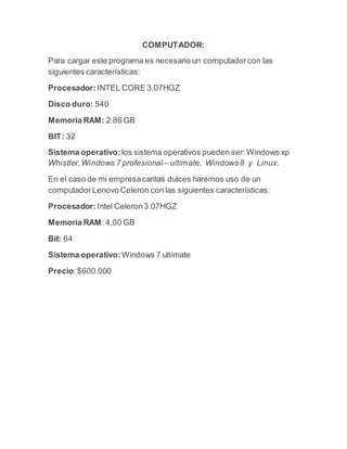 COMPUTADOR:
Para cargar este programa es necesario un computadorcon las
siguientes características:
Procesador: INTEL CORE 3.07HGZ
Disco duro: 540
Memoria RAM: 2.86 GB
BIT: 32
Sistema operativo: los sistema operativos pueden ser: Windows xp
Whistler,Windows 7 profesional – ultímate, Windows8 y Linux.
En el caso de mi empresacaritas dulces haremos uso de un
computadorLenovo Celeron con las siguientes características:
Procesador: Intel Celeron3.07HGZ
Memoria RAM: 4,00 GB
Bit: 64
Sistema operativo: Windows 7 ultímate
Precio:$600.000