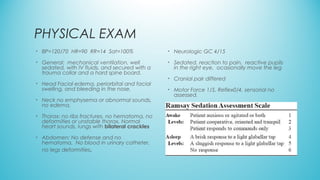 PHYSICAL EXAM
• BP=120/70 HR=90 RR=14 Sat=100%
• General: mechanical ventilation, well
sedated, with IV fluids, and secured with a
trauma collar and a hard spine board.
• Head Facial edema, periorbital and facial
swelling, and bleeding in the nose.
• Neck no emphysema or abnormal sounds,
no edema,
• Thorax: no ribs fractures, no hematoma, no
deformities or unstable thorax, Normal
heart sounds, lungs with bilateral crackles
• Abdomen: No defense and no
hematoma. No blood in urinary catheter,
no legs deformities.
• Neurologic GC 4/15
• Sedated, reaction to pain, reactive pupils
in the right eye, ocasionally move the leg
• Cranial pair differed
• Motor Force 1/5, Reflex0/4, sensorial no
assessed.
 