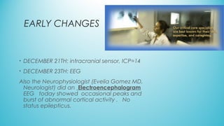 EARLY CHANGES
• DECEMBER 21TH: intracranial sensor, ICP=14
• DECEMBER 23TH: EEG
Also the Neurophysiologist (Evelia Gomez MD,
Neurologist) did an Electroencephalogram
EEG   today showed  occasional peaks and
burst of abnormal cortical activity .   No
status epilepticus.
 