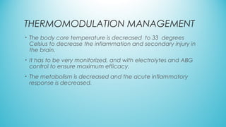 THERMOMODULATION MANAGEMENT
• The body core temperature is decreased to 33 degrees
Celsius to decrease the inflammation and secondary injury in
the brain.
• It has to be very monitorized, and with electrolytes and ABG
control to ensure maximum efficacy.
• The metabolism is decreased and the acute inflammatory
response is decreased.
 