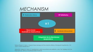 MECHANISM
Salazar-Reyes H, Varon J: Hypoxic tissue damage and the protective effects of therapeutic hypothermia. Crit
Care & Shock 2005;8:28-31
Abate MG, Cadore B, Citerio G: Hypothermia in adult neurocritical care patiients: a very “hot” strategy not to be
hibernated yet. Minerva Anesthesiol 2008;74:425-30
Radicales Libres NT Exitatorios
H T
Reacciones
Enzimáticas Destructivas
Acidosis Intracelular
Integridad de la Membrana
Lipoproteíca
 
