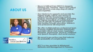 ABOUT US
• Neuro & Critical Care (NCC) is based in
Panama-City, Panama’, Neuro and Critical
Care (NCC) is a one stop shop of critical
care expertise.
• Our mission is to supports and provide the
highest quality critical care service to
patients with life-threatening medical,
surgical, neurological condition, promoting
the highest standards of multidisciplinary
care of critically ill patients and support
their families through education, research
and professional development.
• We offer multidisciplinary professional team
of board-certified physicians (intensivists),
specialist critical care nurses, respiratory
therapists, pharmacists, physical, nutritional
and speech therapists, and social workers.
• We excel in pro-active care that reduces
the probability of complications.
• NCC is a key provider to MDabroad
Networks and Management in Panama.
NEURO & CRITICAL CARE GROUP - NCC PANAMA' 303/11/16
 