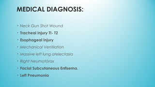 MEDICAL DIAGNOSIS:
• Neck Gun Shot Wound
• Tracheal Injury T!- T2
• Esophageal Injury
• Mechanical Ventilation
• Massive left lung atelectasia
• Right Neumotórax
• Facial Subcutaneous Enfisema.
• Left Pneumonia
 