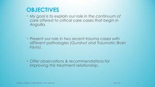 OBJECTIVES
• My goal is to explain our role in the continuum of
care offered to critical care cases that begin in
Anguilla.
• Present our role in two recent trauma cases with
different pathologies (Gunshot and Traumatic Brain
Injury).
• Offer observations & recommendations for
improving this treatment relationship.
NEURO & CRITICAL CARE GROUP - NCC PANAMA' 503/11/16
 