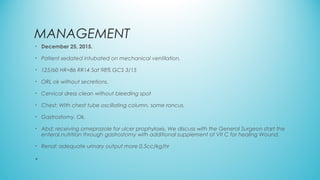 MANAGEMENT
• December 25, 2015.
• Patient sedated intubated on mechanical ventilation.
• 125/60 HR=86 RR14 Sat 98% GCS 3/15
• ORL ok without secretions.
• Cervical dress clean without bleeding spot
• Chest: With chest tube oscillating column, some roncus.
• Gastrostomy. Ok.
• Abd: receiving omeprazole for ulcer prophylaxis. We discuss with the General Surgeon start the
enteral.nutrition through gastrostomy with additional supplement of Vit C for healing Wound.
• Renal: adequate urinary output more 0.5cc/kg/hr
•
 