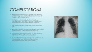 COMPLICATIONS
• Anesthesia (Dr Espinosa and Russell Batista)
and Cardiovascular has been consulted for
massive left atelectasia.
• Multiples active nebulization had been
administered with SBT + atrovent+pulmicort,
mucosolvan and oral n acetylcysteine
• The endotracheal tube had been removed 2
cm.
• And recruitment maneuver (40/40) had been
administered without clinical improve.
• Had been placed a consult to Pneumology
(dr Victor Pinzon) for Bronchoscopy .
• During Bronchoscopy there was evidence of
mucus plug and abundant secretions +
secretions culture had been taken.
•
 
