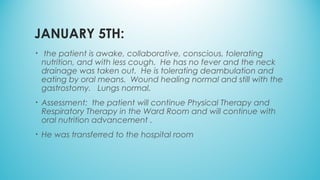 JANUARY 5TH:
•  the patient is awake, collaborative, conscious, tolerating
nutrition, and with less cough.  He has no fever and the neck
drainage was taken out.  He is tolerating deambulation and
eating by oral means.  Wound healing normal and still with the
gastrostomy.   Lungs normal.     
• Assessment:  the patient will continue Physical Therapy and
Respiratory Therapy in the Ward Room and will continue with
oral nutrition advancement .
• He was transferred to the hospital room
 