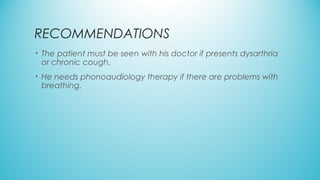 RECOMMENDATIONS
• The patient must be seen with his doctor if presents dysarthria
or chronic cough.
• He needs phonoaudiology therapy if there are problems with
breathing.
 