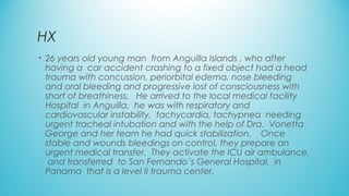 HX
• 26 years old young man  from Anguilla Islands , who after
having a  car accident crashing to a fixed object had a head
trauma with concussion, periorbital edema, nose bleeding
and oral bleeding and progressive lost of consciousness with
short of breathiness.   He arrived to the local medical facility
Hospital in Anguilla, he was with respiratory and
cardiovascular instability, tachycardia, tachypnea needing
urgent tracheal intubation and with the help of Dra. Vonetta
George and her team he had quick stabilization.   Once
stable and wounds bleedings on control, they prepare an
urgent medical transfer. They activate the ICU air ambulance,
and transferred to San Fernando´s General Hospital, in
Panama that is a level II trauma center.
 