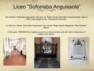 Liceo “Sofonisba Anguissola”
The Institute “Sofonisba Anguissola” was born as “Regia Scuola Normale Complementare”, then in
1883 it was bought by the “Comune di Cremona”.
In 1923 the ”Istituto “Sofonisba Anguissola” was named “Regio Istituto Magistrale” after Gentile's
reform.
In the years 1999/2000 the masterly cours of our school ended, and with them a long story of
tradition and culture.
 