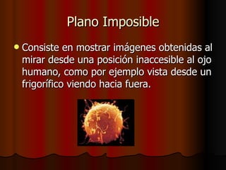 Plano Imposible Consiste en mostrar imágenes obtenidas al mirar desde una posición inaccesible al ojo humano, como por ejemplo vista desde un frigorífico viendo hacia fuera. 