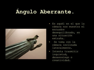 Ángulo Aberrante.   Es aquél en el que la cámara nos muestra el encuadre desequilibrado, en una situación extraña. Se toma con la cámara inclinada lateralmente. Intenta trasmitir inquietud, desasosiego o creatividad.  
