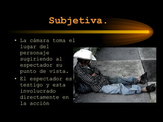 Subjetiva.   La cámara toma el lugar del personaje sugiriendo al espectador su punto de vista. El espectador es testigo y esta involucrado directamente en la acción 