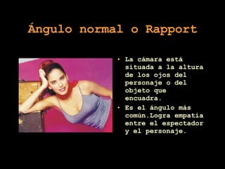 Ángulo normal o Rapport La cámara está situada a la altura de los ojos del personaje o del objeto que encuadra. Es el ángulo más común.Logra empatia entre el espectador y el personaje. 